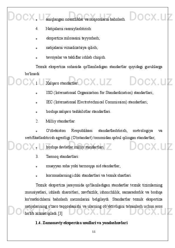 o aniqlangan nosozliklar va nuqsonlarni baholash.
4. Natijalarni rasmiylashtirish:
o ekspertiza xulosasini tayyorlash;
o natijalarni vizualizatsiya qilish;
o tavsiyalar va takliflar ishlab chiqish.
Texnik   ekspertiza   sohasida   qo'llaniladigan   standartlar   quyidagi   guruhlarga
bo'linadi:
1. Xalqaro standartlar:
o ISO (International Organization for Standardization) standartlari;
o IEC (International Electrotechnical Commission) standartlari;
o boshqa xalqaro tashkilotlar standartlari.
2. Milliy standartlar:
o O'zbekiston   Respublikasi   standartlashtirish,   metrologiya   va
sertifikatlashtirish agentligi (O'zstandart) tomonidan qabul qilingan standartlar;
o boshqa davlatlar milliy standartlari.
3. Tarmoq standartlari:
o muayyan soha yoki tarmoqqa oid standartlar;
o korxonalarning ichki standartlari va texnik shartlari.
Texnik   ekspertiza   jarayonida   qo'llaniladigan   standartlar   texnik   tizimlarning
xususiyatlari,   ishlash   sharoitlari,   xavfsizlik,   ishonchlilik,   samaradorlik   va   boshqa
ko'rsatkichlarni   baholash   mezonlarini   belgilaydi.   Standartlar   texnik   ekspertiza
natijalarining o'zaro taqqoslanishi va ularning ob'ektivligini ta'minlash uchun asos
bo'lib xizmat qiladi.[3]
1.4. Zamonaviy ekspertiza usullari va yondashuvlari
11 