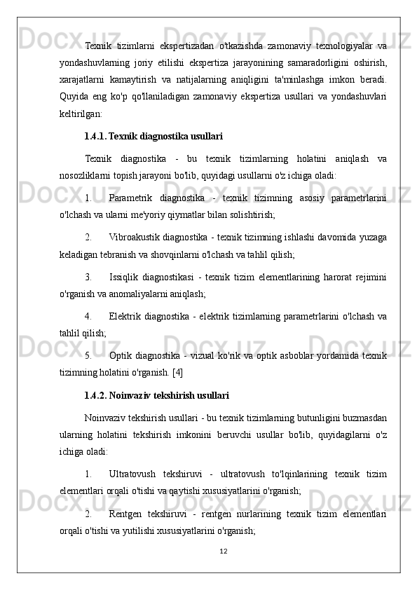 Texnik   tizimlarni   ekspertizadan   o'tkazishda   zamonaviy   texnologiyalar   va
yondashuvlarning   joriy   etilishi   ekspertiza   jarayonining   samaradorligini   oshirish,
xarajatlarni   kamaytirish   va   natijalarning   aniqligini   ta'minlashga   imkon   beradi.
Quyida   eng   ko'p   qo'llaniladigan   zamonaviy   ekspertiza   usullari   va   yondashuvlari
keltirilgan:
1.4.1. Texnik diagnostika usullari
Texnik   diagnostika   -   bu   texnik   tizimlarning   holatini   aniqlash   va
nosozliklarni topish jarayoni bo'lib, quyidagi usullarni o'z ichiga oladi:
1. Parametrik   diagnostika   -   texnik   tizimning   asosiy   parametrlarini
o'lchash va ularni me'yoriy qiymatlar bilan solishtirish;
2. Vibroakustik diagnostika - texnik tizimning ishlashi davomida yuzaga
keladigan tebranish va shovqinlarni o'lchash va tahlil qilish;
3. Issiqlik   diagnostikasi   -   texnik   tizim   elementlarining   harorat   rejimini
o'rganish va anomaliyalarni aniqlash;
4. Elektrik diagnostika - elektrik tizimlarning parametrlarini  o'lchash va
tahlil qilish;
5. Optik  diagnostika  -   vizual  ko'rik  va  optik  asboblar  yordamida  texnik
tizimning holatini o'rganish. [4] 
1.4.2. Noinvaziv tekshirish usullari
Noinvaziv tekshirish usullari - bu texnik tizimlarning butunligini buzmasdan
ularning   holatini   tekshirish   imkonini   beruvchi   usullar   bo'lib,   quyidagilarni   o'z
ichiga oladi:
1. Ultratovush   tekshiruvi   -   ultratovush   to'lqinlarining   texnik   tizim
elementlari orqali o'tishi va qaytishi xususiyatlarini o'rganish;
2. Rentgen   tekshiruvi   -   rentgen   nurlarining   texnik   tizim   elementlari
orqali o'tishi va yutilishi xususiyatlarini o'rganish;
12 