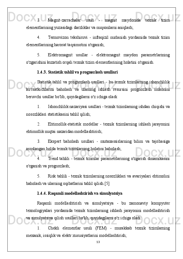 3. Magnit-zarrachalar   usuli   -   magnit   maydonida   texnik   tizim
elementlarining yuzasidagi darzliklar va nuqsonlarni aniqlash;
4. Termovizon   tekshiruvi   -   infraqizil   nurlanish   yordamida   texnik   tizim
elementlarining harorat taqsimotini o'rganish;
5. Elektromagnit   usullar   -   elektromagnit   maydon   parametrlarining
o'zgarishini kuzatish orqali texnik tizim elementlarining holatini o'rganish.
1.4.3. Statistik tahlil va prognozlash usullari
Statistik  tahlil   va  prognozlash   usullari   -   bu  texnik   tizimlarning   ishonchlilik
ko'rsatkichlarini   baholash   va   ularning   ishlash   resursini   prognozlash   imkonini
beruvchi usullar bo'lib, quyidagilarni o'z ichiga oladi:
1. Ishonchlilik nazariyasi usullari - texnik tizimlarning ishdan chiqishi va
nosozliklari statistikasini tahlil qilish;
2. Ehtimollik-statistik   modellar   -   texnik   tizimlarning   ishlash   jarayonini
ehtimollik nuqtai nazaridan modellashtirish;
3. Ekspert   baholash   usullari   -   mutaxassislarning   bilim   va   tajribasiga
asoslangan holda texnik tizimlarning holatini baholash;
4. Trend tahlili - texnik tizimlar parametrlarining o'zgarish dinamikasini
o'rganish va prognozlash;
5. Risk tahlili - texnik tizimlarning nosozliklari va avariyalari ehtimolini
baholash va ularning oqibatlarini tahlil qilish.[5]
1.4.4. Raqamli modellashtirish va simulyatsiya
Raqamli   modellashtirish   va   simulyatsiya   -   bu   zamonaviy   kompyuter
texnologiyalari   yordamida   texnik   tizimlarning   ishlash   jarayonini   modellashtirish
va simulyatsiya qilish usullari bo'lib, quyidagilarni o'z ichiga oladi:
1. Chekli   elementlar   usuli   (FEM)   -   murakkab   texnik   tizimlarning
mexanik, issiqlik va elektr xususiyatlarini modellashtirish;
13 