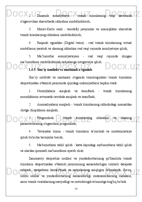 2. Dinamik   simulyatsiya   -   texnik   tizimlarning   vaqt   davomida
o'zgaruvchan sharoitlarda ishlashini modellashtirish;
3. Monte-Karlo   usuli   -   tasodifiy   jarayonlar   va   noaniqliklar   sharoitida
texnik tizimlarning ishlashini modellashtirish;
4. Raqamli   egizaklar   (Digital   twins)   -   real   texnik   tizimlarning   virtual
modellarini yaratish va ularning ishlashini real vaqt rejimida simulyatsiya qilish;
5. Ma lumotlar   assimilyatsiyasi   -   real   vaqt   rejimida   olinganʼ
ma lumotlarni modellashtirish natijalariga integratsiya qilish.	
ʼ
1.4.5. Sun iy intellekt va mashinali o'rganish	
ʼ
Sun iy   intellekt   va   mashinali   o'rganish   texnologiyalari   texnik   tizimlarni	
ʼ
ekspertizadan o'tkazish jarayonida quyidagi imkoniyatlarni taqdim etadi:
1. Nosozliklarni   aniqlash   va   tasniflash   -   texnik   tizimlarning
nosozliklarini avtomatik ravishda aniqlash va tasniflash;
2. Anomaliyalarni aniqlash - texnik tizimlarning ishlashidagi normaldan
chetga chiqishlarni aniqlash;
3. Prognozlash   -   texnik   tizimlarning   ishlashini   va   ularning
parametrlarining o'zgarishini prognozlash;
4. Tavsiyalar   tizimi   -   texnik   tizimlarni   ta mirlash   va   modernizatsiya	
ʼ
qilish bo'yicha tavsiyalar berish;
5. Ma'lumotlarni tahlil qilish - katta hajmdagi ma'lumotlarni tahlil qilish
va ulardan qimmatli ma'lumotlarni ajratib olish.
Zamonaviy   ekspertiza   usullari   va   yondashuvlarining   qo'llanilishi   texnik
tizimlarni   ekspertizadan   o'tkazish   jarayonining   samaradorligini   sezilarli   darajada
oshiradi,   xarajatlarni   kamaytiradi   va   natijalarning   aniqligini   ta'minlaydi.   Biroq,
ushbu   usullar   va   yondashuvlarning   samaradorligi   mutaxassislarning   malakasi,
zarur texnik vositalarning mavjudligi va metodologik ta'minotga bog'liq bo'ladi.
14 