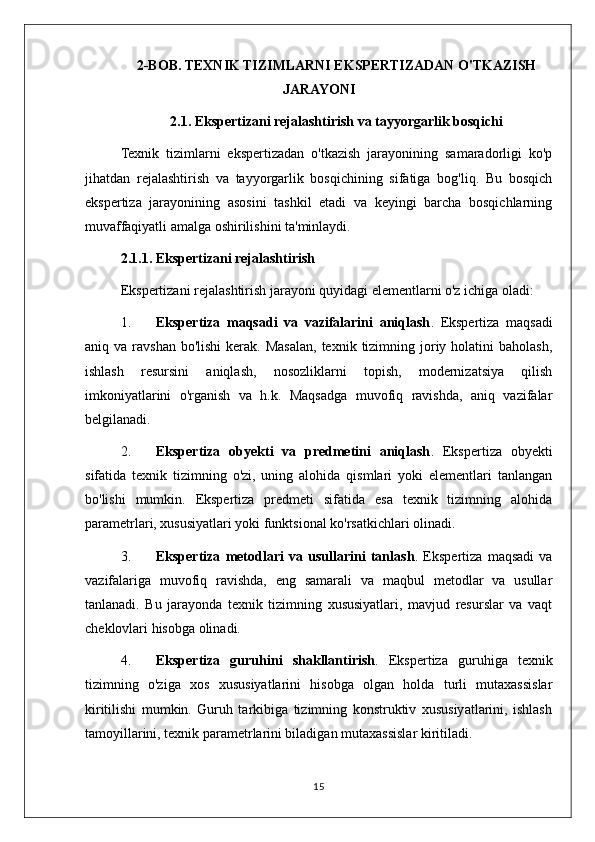 2-BOB. TEXNIK TIZIMLARNI EKSPERTIZADAN O'TKAZISH
JARAYONI
2.1. Ekspertizani rejalashtirish va tayyorgarlik bosqichi
Texnik   tizimlarni   ekspertizadan   o'tkazish   jarayonining   samaradorligi   ko'p
jihatdan   rejalashtirish   va   tayyorgarlik   bosqichining   sifatiga   bog'liq.   Bu   bosqich
ekspertiza   jarayonining   asosini   tashkil   etadi   va   keyingi   barcha   bosqichlarning
muvaffaqiyatli amalga oshirilishini ta'minlaydi.
2.1.1. Ekspertizani rejalashtirish
Ekspertizani rejalashtirish jarayoni quyidagi elementlarni o'z ichiga oladi:
1. Ekspertiza   maqsadi   va   vazifalarini   aniqlash .   Ekspertiza   maqsadi
aniq va  ravshan  bo'lishi   kerak. Masalan,  texnik  tizimning joriy  holatini  baholash,
ishlash   resursini   aniqlash,   nosozliklarni   topish,   modernizatsiya   qilish
imkoniyatlarini   o'rganish   va   h.k.   Maqsadga   muvofiq   ravishda,   aniq   vazifalar
belgilanadi.
2. Ekspertiza   obyekti   va   predmetini   aniqlash .   Ekspertiza   obyekti
sifatida   texnik   tizimning   o'zi,   uning   alohida   qismlari   yoki   elementlari   tanlangan
bo'lishi   mumkin.   Ekspertiza   predmeti   sifatida   esa   texnik   tizimning   alohida
parametrlari, xususiyatlari yoki funktsional ko'rsatkichlari olinadi.
3. Ekspertiza   metodlari   va   usullarini   tanlash .   Ekspertiza   maqsadi   va
vazifalariga   muvofiq   ravishda,   eng   samarali   va   maqbul   metodlar   va   usullar
tanlanadi.   Bu   jarayonda   texnik   tizimning   xususiyatlari,   mavjud   resurslar   va   vaqt
cheklovlari hisobga olinadi.
4. Ekspertiza   guruhini   shakllantirish .   Ekspertiza   guruhiga   texnik
tizimning   o'ziga   xos   xususiyatlarini   hisobga   olgan   holda   turli   mutaxassislar
kiritilishi   mumkin.   Guruh   tarkibiga   tizimning   konstruktiv   xususiyatlarini,   ishlash
tamoyillarini, texnik parametrlarini biladigan mutaxassislar kiritiladi.
15 