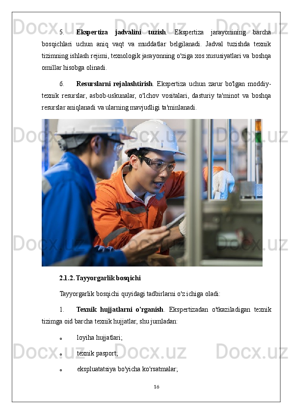 5. Ekspertiza   jadvalini   tuzish .   Ekspertiza   jarayonining   barcha
bosqichlari   uchun   aniq   vaqt   va   muddatlar   belgilanadi.   Jadval   tuzishda   texnik
tizimning ishlash rejimi, texnologik jarayonning o'ziga xos xususiyatlari va boshqa
omillar hisobga olinadi.
6. Resurslarni   rejalashtirish .   Ekspertiza   uchun   zarur   bo'lgan   moddiy-
texnik   resurslar,   asbob-uskunalar,   o'lchov   vositalari,   dasturiy   ta'minot   va   boshqa
resurslar aniqlanadi va ularning mavjudligi ta'minlanadi.
2.1.2. Tayyorgarlik bosqichi
Tayyorgarlik bosqichi quyidagi tadbirlarni o'z ichiga oladi:
1. Texnik   hujjatlarni   o'rganish .   Ekspertizadan   o'tkaziladigan   texnik
tizimga oid barcha texnik hujjatlar, shu jumladan:
o loyiha hujjatlari;
o texnik pasport;
o ekspluatatsiya bo'yicha ko'rsatmalar;
16 