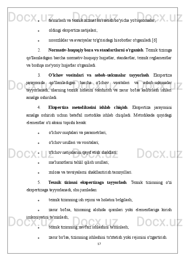 o ta'mirlash va texnik xizmat ko'rsatish bo'yicha yo'riqnomalar;
o oldingi ekspertiza natijalari;
o nosozliklar va avariyalar to'g'risidagi hisobotlar o'rganiladi.[6]
2. Normativ-huquqiy baza va standartlarni o'rganish . Texnik tizimga
qo'llaniladigan barcha normativ-huquqiy hujjatlar, standartlar, texnik reglamentlar
va boshqa me'yoriy hujjatlar o'rganiladi.
3. O'lchov   vositalari   va   asbob-uskunalar   tayyorlash .   Ekspertiza
jarayonida   qo'llaniladigan   barcha   o'lchov   vositalari   va   asbob-uskunalar
tayyorlanadi,   ularning   texnik   holatini   tekshirish   va   zarur   bo'lsa   kalibrlash   ishlari
amalga oshiriladi.
4. Ekspertiza   metodikasini   ishlab   chiqish .   Ekspertiza   jarayonini
amalga   oshirish   uchun   batafsil   metodika   ishlab   chiqiladi.   Metodikada   quyidagi
elementlar o'z aksini topishi kerak:
o o'lchov nuqtalari va parametrlari;
o o'lchov usullari va vositalari;
o o'lchov natijalarini qayd etish shakllari;
o ma'lumotlarni tahlil qilish usullari;
o xulosa va tavsiyalarni shakllantirish tamoyillari.
5. Texnik   tizimni   ekspertizaga   tayyorlash .   Texnik   tizimning   o'zi
ekspertizaga tayyorlanadi, shu jumladan:
o texnik tizimning ish rejimi va holatini belgilash;
o zarur   bo'lsa,   tizimning   alohida   qismlari   yoki   elementlariga   kirish
imkoniyatini ta'minlash;
o texnik tizimning xavfsiz ishlashini ta'minlash;
o zarur bo'lsa, tizimning ishlashini to'xtatish yoki rejimini o'zgartirish.
17 