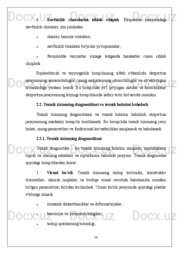 6. Xavfsizlik   choralarini   ishlab   chiqish .   Ekspertiza   jarayonidagi
xavfsizlik choralari, shu jumladan:
o shaxsiy himoya vositalari;
o xavfsizlik texnikasi bo'yicha yo'riqnomalar;
o favqulodda   vaziyatlar   yuzaga   kelganda   harakatlar   rejasi   ishlab
chiqiladi.
Rejalashtirish   va   tayyorgarlik   bosqichining   sifatli   o'tkazilishi   ekspertiza
jarayonining   samaradorligini,   uning   natijalarining   ishonchliligini   va   ob'ektivligini
ta'minlashga   yordam   beradi.   Bu   bosqichda   yo'l   qo'yilgan   xatolar   va   kamchiliklar
ekspertiza jarayonining keyingi bosqichlarida salbiy ta'sir ko'rsatishi mumkin.
2.2. Texnik tizimning diagnostikasi va texnik holatini baholash
Texnik   tizimning   diagnostikasi   va   texnik   holatini   baholash   ekspertiza
jarayonining   markaziy   bosqichi   hisoblanadi.   Bu   bosqichda   texnik   tizimning   joriy
holati, uning parametrlari va funktsional ko'rsatkichlari aniqlanadi va baholanadi.
2.2.1. Texnik tizimning diagnostikasi
Texnik   diagnostika   -   bu   texnik   tizimning   holatini   aniqlash,   nosozliklarni
topish va ularning sabablari va oqibatlarini baholash jarayoni.   Texnik diagnostika
quyidagi bosqichlardan iborat:
1. Vizual   ko'rik .   Texnik   tizimning   tashqi   ko'rinishi,   konstruktiv
elementlari,   ulanish   nuqtalari   va   boshqa   vizual   ravishda   baholanishi   mumkin
bo'lgan parametrlari ko'zdan kechiriladi. Vizual ko'rik jarayonida quyidagi jihatlar
e'tiborga olinadi:
o mexanik shikastlanishlar va deformatsiyalar;
o korroziya va yemirilish belgilari;
o tashqi qismlarning butunligi;
18 