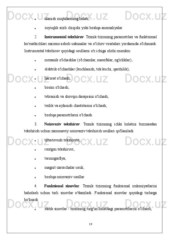 o ulanish nuqtalarining holati;
o suyuqlik sizib chiqishi yoki boshqa anomaliyalar.
2. Instrumental tekshiruv . Texnik tizimning parametrlari va funktsional
ko'rsatkichlari maxsus asbob-uskunalar va o'lchov vositalari yordamida o'lchanadi.
Instrumental tekshiruv quyidagi usullarni o'z ichiga olishi mumkin:
o mexanik o'lchashlar (o'lchamlar, masofalar, og'irliklar);
o elektrik o'lchashlar (kuchlanish, tok kuchi, qarshilik);
o harorat o'lchash;
o bosim o'lchash;
o tebranish va shovqin darajasini o'lchash;
o tezlik va aylanish chastotasini o'lchash;
o boshqa parametrlarni o'lchash.
3. Noinvaziv   tekshiruv .   Texnik   tizimning   ichki   holatini   buzmasdan
tekshirish uchun zamonaviy noinvaziv tekshirish usullari qo'llaniladi:
o ultratovush tekshiruvi;
o rentgen tekshiruvi;
o termografiya;
o magnit-zarrachalar usuli;
o boshqa noinvaziv usullar.
4. Funksional   sinovlar .   Texnik   tizimning   funksional   imkoniyatlarini
baholash   uchun   turli   sinovlar   o'tkaziladi.   Funksional   sinovlar   quyidagi   turlarga
bo'linadi:
o statik sinovlar - tizimning turg'un holatdagi parametrlarini o'lchash;
19 