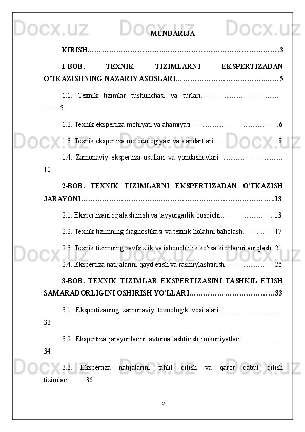 MUNDARIJA
KIRISH…………………………..………………………………………….3
1-BOB.   TEXNIK   TIZIMLARNI   EKSPERTIZADAN
O'TKAZISHNING NAZARIY ASOSLARI………………………………..……5
1.1.   Texnik   tizimlar   tushunchasi   va   turlari……………………………..
…….5
1.2. Texnik ekspertiza mohiyati va ahamiyati……………………………….6
1.3. Texnik ekspertiza metodologiyasi va standartlari………………………8
1.4.   Zamonaviy   ekspertiza   usullari   va   yondashuvlari………………………
10
2-BOB.   TEXNIK   TIZIMLARNI   EKSPERTIZADAN   O'TKAZISH
JARAYONI…………………………..…………………………………………..13
2.1. Ekspertizani rejalashtirish va tayyorgarlik bosqichi…………………..13
2.2. Texnik tizimning diagnostikasi va texnik holatini baholash……..……17
2.3. Texnik tizimning xavfsizlik va ishonchlilik ko'rsatkichlarini aniqlash..21
2.4. Ekspertiza natijalarini qayd etish va rasmiylashtirish…………………26
3-BOB.   TEXNIK   TIZIMLAR   EKSPERTIZASINI   TASHKIL   ETISH
SAMARADORLIGINI OSHIRISH YO'LLARI………………………………33
3.1.   Ekspertizaning   zamonaviy   texnologik   vositalari………………………
33
3.2.   Ekspertiza   jarayonlarini   avtomatlashtirish   imkoniyatlari………………
34
3.3.   Ekspertiza   natijalarini   tahlil   qilish   va   qaror   qabul   qilish
tizimlari……..36
2 