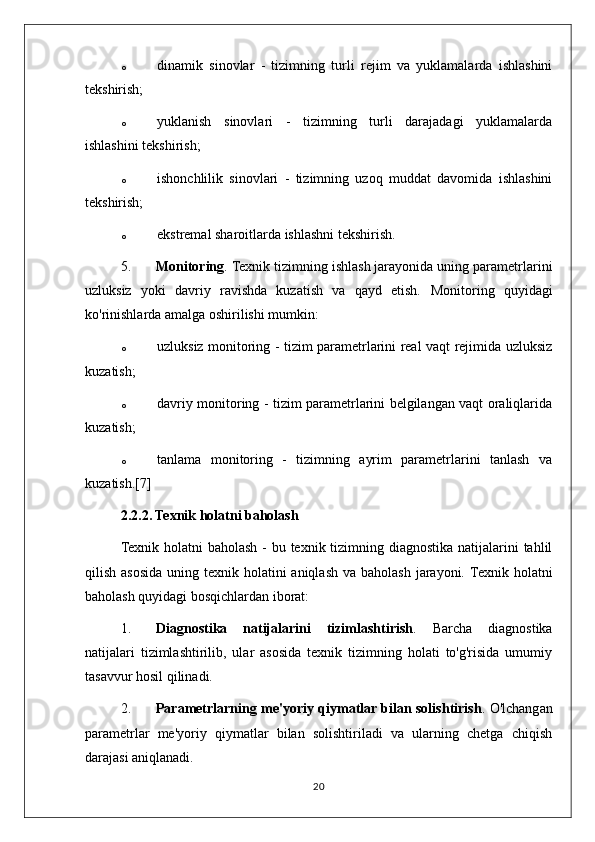 o dinamik   sinovlar   -   tizimning   turli   rejim   va   yuklamalarda   ishlashini
tekshirish;
o yuklanish   sinovlari   -   tizimning   turli   darajadagi   yuklamalarda
ishlashini tekshirish;
o ishonchlilik   sinovlari   -   tizimning   uzoq   muddat   davomida   ishlashini
tekshirish;
o ekstremal sharoitlarda ishlashni tekshirish.
5. Monitoring . Texnik tizimning ishlash jarayonida uning parametrlarini
uzluksiz   yoki   davriy   ravishda   kuzatish   va   qayd   etish.   Monitoring   quyidagi
ko'rinishlarda amalga oshirilishi mumkin:
o uzluksiz monitoring - tizim parametrlarini real vaqt rejimida uzluksiz
kuzatish;
o davriy monitoring - tizim parametrlarini belgilangan vaqt oraliqlarida
kuzatish;
o tanlama   monitoring   -   tizimning   ayrim   parametrlarini   tanlash   va
kuzatish.[7]
2.2.2. Texnik holatni baholash
Texnik holatni baholash - bu texnik tizimning diagnostika natijalarini tahlil
qilish asosida uning texnik holatini  aniqlash  va baholash  jarayoni.   Texnik holatni
baholash quyidagi bosqichlardan iborat:
1. Diagnostika   natijalarini   tizimlashtirish .   Barcha   diagnostika
natijalari   tizimlashtirilib,   ular   asosida   texnik   tizimning   holati   to'g'risida   umumiy
tasavvur hosil qilinadi.
2. Parametrlarning me'yoriy qiymatlar bilan solishtirish . O'lchangan
parametrlar   me'yoriy   qiymatlar   bilan   solishtiriladi   va   ularning   chetga   chiqish
darajasi aniqlanadi.
20 