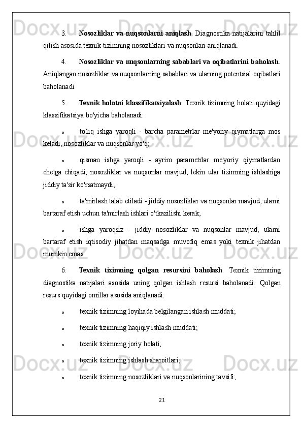 3. Nosozliklar  va   nuqsonlarni   aniqlash .   Diagnostika   natijalarini   tahlil
qilish asosida texnik tizimning nosozliklari va nuqsonlari aniqlanadi.
4. Nosozliklar va nuqsonlarning sabablari  va oqibatlarini  baholash .
Aniqlangan nosozliklar va nuqsonlarning sabablari va ularning potentsial oqibatlari
baholanadi.
5. Texnik holatni  klassifikatsiyalash . Texnik tizimning holati quyidagi
klassifikatsiya bo'yicha baholanadi:
o to'liq   ishga   yaroqli   -   barcha   parametrlar   me'yoriy   qiymatlarga   mos
keladi, nosozliklar va nuqsonlar yo'q;
o qisman   ishga   yaroqli   -   ayrim   parametrlar   me'yoriy   qiymatlardan
chetga   chiqadi,   nosozliklar   va   nuqsonlar   mavjud,   lekin   ular   tizimning   ishlashiga
jiddiy ta'sir ko'rsatmaydi;
o ta'mirlash talab etiladi - jiddiy nosozliklar va nuqsonlar mavjud, ularni
bartaraf etish uchun ta'mirlash ishlari o'tkazilishi kerak;
o ishga   yaroqsiz   -   jiddiy   nosozliklar   va   nuqsonlar   mavjud,   ularni
bartaraf   etish   iqtisodiy   jihatdan   maqsadga   muvofiq   emas   yoki   texnik   jihatdan
mumkin emas.
6. Texnik   tizimning   qolgan   resursini   baholash .   Texnik   tizimning
diagnostika   natijalari   asosida   uning   qolgan   ishlash   resursi   baholanadi.   Qolgan
resurs quyidagi omillar asosida aniqlanadi:
o texnik tizimning loyihada belgilangan ishlash muddati;
o texnik tizimning haqiqiy ishlash muddati;
o texnik tizimning joriy holati;
o texnik tizimning ishlash sharoitlari;
o texnik tizimning nosozliklari va nuqsonlarining tavsifi;
21 