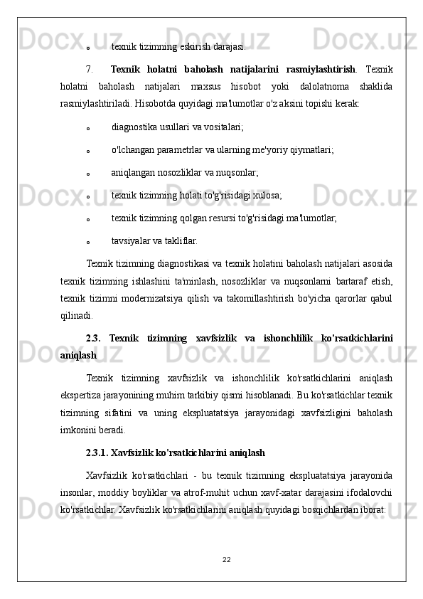o texnik tizimning eskirish darajasi.
7. Texnik   holatni   baholash   natijalarini   rasmiylashtirish .   Texnik
holatni   baholash   natijalari   maxsus   hisobot   yoki   dalolatnoma   shaklida
rasmiylashtiriladi.  Hisobotda quyidagi ma'lumotlar o'z aksini topishi kerak:
o diagnostika usullari va vositalari;
o o'lchangan parametrlar va ularning me'yoriy qiymatlari;
o aniqlangan nosozliklar va nuqsonlar;
o texnik tizimning holati to'g'risidagi xulosa;
o texnik tizimning qolgan resursi to'g'risidagi ma'lumotlar;
o tavsiyalar va takliflar.
Texnik tizimning diagnostikasi va texnik holatini baholash natijalari asosida
texnik   tizimning   ishlashini   ta'minlash,   nosozliklar   va   nuqsonlarni   bartaraf   etish,
texnik   tizimni   modernizatsiya   qilish   va   takomillashtirish   bo'yicha   qarorlar   qabul
qilinadi.
2.3.   Texnik   tizimning   xavfsizlik   va   ishonchlilik   ko ' rsatkichlarini
aniqlash
Texnik   tizimning   xavfsizlik   va   ishonchlilik   ko'rsatkichlarini   aniqlash
ekspertiza jarayonining muhim tarkibiy qismi hisoblanadi. Bu ko'rsatkichlar texnik
tizimning   sifatini   va   uning   ekspluatatsiya   jarayonidagi   xavfsizligini   baholash
imkonini beradi.
2.3.1. Xavfsizlik ko'rsatkichlarini aniqlash
Xavfsizlik   ko'rsatkichlari   -   bu   texnik   tizimning   ekspluatatsiya   jarayonida
insonlar, moddiy boyliklar  va atrof-muhit  uchun  xavf-xatar  darajasini  ifodalovchi
ko'rsatkichlar. Xavfsizlik ko'rsatkichlarini aniqlash quyidagi bosqichlardan iborat:
22 