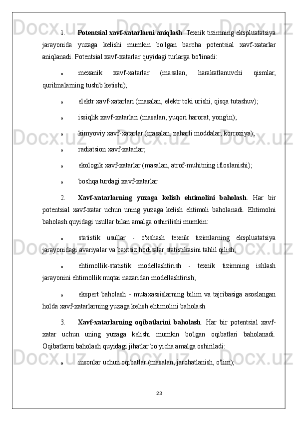 1. Potentsial xavf-xatarlarni aniqlash . Texnik tizimning ekspluatatsiya
jarayonida   yuzaga   kelishi   mumkin   bo'lgan   barcha   potentsial   xavf-xatarlar
aniqlanadi. Potentsial xavf-xatarlar quyidagi turlarga bo'linadi:
o mexanik   xavf-xatarlar   (masalan,   harakatlanuvchi   qismlar,
qurilmalarning tushib ketishi);
o elektr xavf-xatarlari (masalan, elektr toki urishi, qisqa tutashuv);
o issiqlik xavf-xatarlari (masalan, yuqori harorat, yong'in);
o kimyoviy xavf-xatarlar (masalan, zaharli moddalar, korroziya);
o radiatsion xavf-xatarlar;
o ekologik xavf-xatarlar (masalan, atrof-muhitning ifloslanishi);
o boshqa turdagi xavf-xatarlar.
2. Xavf-xatarlarning   yuzaga   kelish   ehtimolini   baholash .   Har   bir
potentsial   xavf-xatar   uchun   uning   yuzaga   kelish   ehtimoli   baholanadi.   Ehtimolni
baholash quyidagi usullar bilan amalga oshirilishi mumkin:
o statistik   usullar   -   o'xshash   texnik   tizimlarning   ekspluatatsiya
jarayonidagi avariyalar va baxtsiz hodisalar statistikasini tahlil qilish;
o ehtimollik-statistik   modellashtirish   -   texnik   tizimning   ishlash
jarayonini ehtimollik nuqtai nazaridan modellashtirish;
o ekspert   baholash   -   mutaxassislarning   bilim   va   tajribasiga   asoslangan
holda xavf-xatarlarning yuzaga kelish ehtimolini baholash.
3. Xavf-xatarlarning   oqibatlarini   baholash .   Har   bir   potentsial   xavf-
xatar   uchun   uning   yuzaga   kelishi   mumkin   bo'lgan   oqibatlari   baholanadi.
Oqibatlarni baholash quyidagi jihatlar bo'yicha amalga oshiriladi:
o insonlar uchun oqibatlar (masalan, jarohatlanish, o'lim);
23 