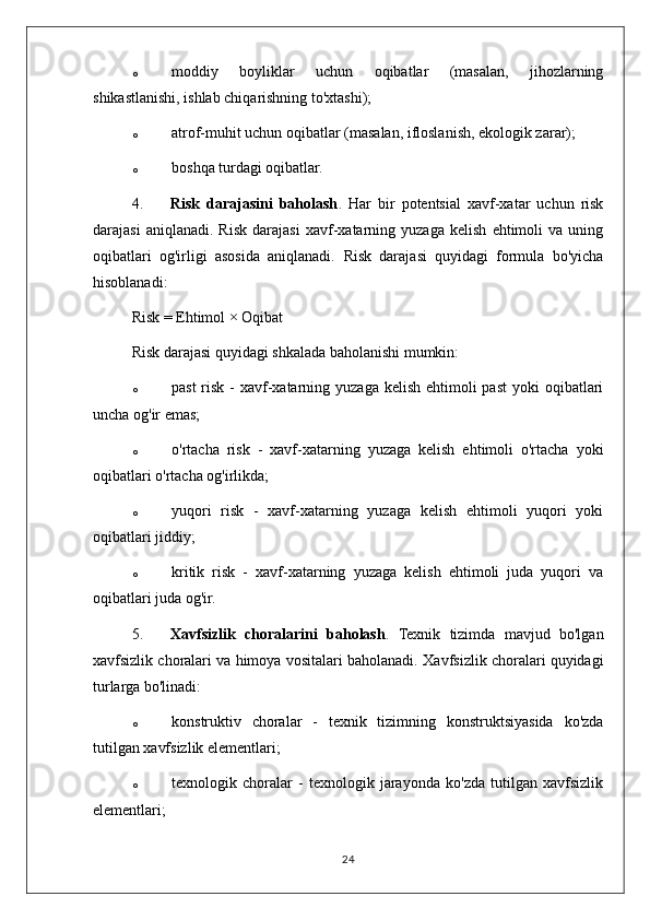 o moddiy   boyliklar   uchun   oqibatlar   (masalan,   jihozlarning
shikastlanishi, ishlab chiqarishning to'xtashi);
o atrof-muhit uchun oqibatlar (masalan, ifloslanish, ekologik zarar);
o boshqa turdagi oqibatlar.
4. Risk   darajasini   baholash .   Har   bir   potentsial   xavf-xatar   uchun   risk
darajasi   aniqlanadi.   Risk   darajasi   xavf-xatarning   yuzaga   kelish   ehtimoli   va   uning
oqibatlari   og'irligi   asosida   aniqlanadi.   Risk   darajasi   quyidagi   formula   bo'yicha
hisoblanadi:
Risk = Ehtimol × Oqibat
Risk darajasi quyidagi shkalada baholanishi mumkin:
o past  risk -  xavf-xatarning yuzaga  kelish ehtimoli  past  yoki  oqibatlari
uncha og'ir emas;
o o'rtacha   risk   -   xavf-xatarning   yuzaga   kelish   ehtimoli   o'rtacha   yoki
oqibatlari o'rtacha og'irlikda;
o yuqori   risk   -   xavf-xatarning   yuzaga   kelish   ehtimoli   yuqori   yoki
oqibatlari jiddiy;
o kritik   risk   -   xavf-xatarning   yuzaga   kelish   ehtimoli   juda   yuqori   va
oqibatlari juda og'ir.
5. Xavfsizlik   choralarini   baholash .   Texnik   tizimda   mavjud   bo'lgan
xavfsizlik choralari va himoya vositalari baholanadi.  Xavfsizlik choralari quyidagi
turlarga bo'linadi:
o konstruktiv   choralar   -   texnik   tizimning   konstruktsiyasida   ko'zda
tutilgan xavfsizlik elementlari;
o texnologik   choralar   -   texnologik   jarayonda   ko'zda   tutilgan   xavfsizlik
elementlari;
24 