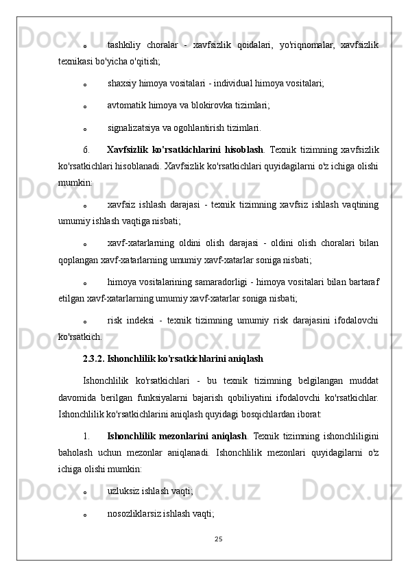 o tashkiliy   choralar   -   xavfsizlik   qoidalari,   yo'riqnomalar,   xavfsizlik
texnikasi bo'yicha o'qitish;
o shaxsiy himoya vositalari - individual himoya vositalari;
o avtomatik himoya va blokirovka tizimlari;
o signalizatsiya va ogohlantirish tizimlari.
6. Xavfsizlik   ko'rsatkichlarini   hisoblash .   Texnik   tizimning   xavfsizlik
ko'rsatkichlari hisoblanadi. Xavfsizlik ko'rsatkichlari quyidagilarni o'z ichiga olishi
mumkin:
o xavfsiz   ishlash   darajasi   -   texnik   tizimning   xavfsiz   ishlash   vaqtining
umumiy ishlash vaqtiga nisbati;
o xavf-xatarlarning   oldini   olish   darajasi   -   oldini   olish   choralari   bilan
qoplangan xavf-xatarlarning umumiy xavf-xatarlar soniga nisbati;
o himoya vositalarining samaradorligi - himoya vositalari bilan bartaraf
etilgan xavf-xatarlarning umumiy xavf-xatarlar soniga nisbati;
o risk   indeksi   -   texnik   tizimning   umumiy   risk   darajasini   ifodalovchi
ko'rsatkich.
2.3.2. Ishonchlilik ko'rsatkichlarini aniqlash
Ishonchlilik   ko'rsatkichlari   -   bu   texnik   tizimning   belgilangan   muddat
davomida   berilgan   funksiyalarni   bajarish   qobiliyatini   ifodalovchi   ko'rsatkichlar.
Ishonchlilik ko'rsatkichlarini aniqlash quyidagi bosqichlardan iborat:
1. Ishonchlilik   mezonlarini   aniqlash .  Texnik   tizimning   ishonchliligini
baholash   uchun   mezonlar   aniqlanadi.   Ishonchlilik   mezonlari   quyidagilarni   o'z
ichiga olishi mumkin:
o uzluksiz ishlash vaqti;
o nosozliklarsiz ishlash vaqti;
25 