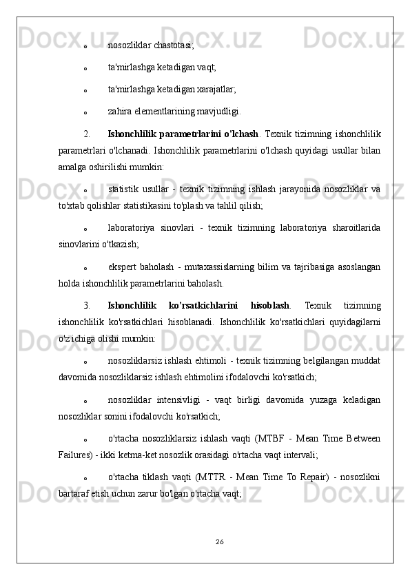 o nosozliklar chastotasi;
o ta'mirlashga ketadigan vaqt;
o ta'mirlashga ketadigan xarajatlar;
o zahira elementlarining mavjudligi.
2. Ishonchlilik   parametrlarini   o'lchash .  Texnik   tizimning   ishonchlilik
parametrlari o'lchanadi.   Ishonchlilik parametrlarini o'lchash quyidagi usullar bilan
amalga oshirilishi mumkin:
o statistik   usullar   -   texnik   tizimning   ishlash   jarayonida   nosozliklar   va
to'xtab qolishlar statistikasini to'plash va tahlil qilish;
o laboratoriya   sinovlari   -   texnik   tizimning   laboratoriya   sharoitlarida
sinovlarini o'tkazish;
o ekspert   baholash   -   mutaxassislarning   bilim   va   tajribasiga   asoslangan
holda ishonchlilik parametrlarini baholash.
3. Ishonchlilik   ko'rsatkichlarini   hisoblash .   Texnik   tizimning
ishonchlilik   ko'rsatkichlari   hisoblanadi.   Ishonchlilik   ko'rsatkichlari   quyidagilarni
o'z ichiga olishi mumkin:
o nosozliklarsiz ishlash ehtimoli - texnik tizimning belgilangan muddat
davomida nosozliklarsiz ishlash ehtimolini ifodalovchi ko'rsatkich;
o nosozliklar   intensivligi   -   vaqt   birligi   davomida   yuzaga   keladigan
nosozliklar sonini ifodalovchi ko'rsatkich;
o o'rtacha   nosozliklarsiz   ishlash   vaqti   (MTBF   -   Mean   Time   Between
Failures) - ikki ketma-ket nosozlik orasidagi o'rtacha vaqt intervali;
o o'rtacha   tiklash   vaqti   (MTTR   -   Mean   Time   To   Repair)   -   nosozlikni
bartaraf etish uchun zarur bo'lgan o'rtacha vaqt;
26 