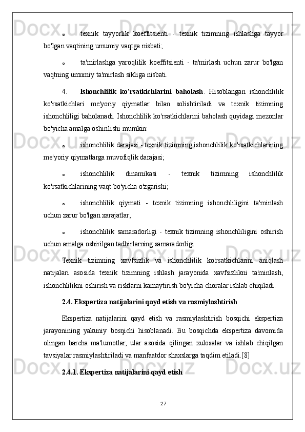 o texnik   tayyorlik   koeffitsienti   -   texnik   tizimning   ishlashga   tayyor
bo'lgan vaqtining umumiy vaqtga nisbati;
o ta'mirlashga   yaroqlilik   koeffitsienti   -   ta'mirlash   uchun   zarur   bo'lgan
vaqtning umumiy ta'mirlash sikliga nisbati.
4. Ishonchlilik   ko'rsatkichlarini   baholash .   Hisoblangan   ishonchlilik
ko'rsatkichlari   me'yoriy   qiymatlar   bilan   solishtiriladi   va   texnik   tizimning
ishonchliligi baholanadi.  Ishonchlilik ko'rsatkichlarini baholash quyidagi mezonlar
bo'yicha amalga oshirilishi mumkin:
o ishonchlilik darajasi - texnik tizimning ishonchlilik ko'rsatkichlarining
me'yoriy qiymatlarga muvofiqlik darajasi;
o ishonchlilik   dinamikasi   -   texnik   tizimning   ishonchlilik
ko'rsatkichlarining vaqt bo'yicha o'zgarishi;
o ishonchlilik   qiymati   -   texnik   tizimning   ishonchliligini   ta'minlash
uchun zarur bo'lgan xarajatlar;
o ishonchlilik   samaradorligi   -   texnik   tizimning   ishonchliligini   oshirish
uchun amalga oshirilgan tadbirlarning samaradorligi.
Texnik   tizimning   xavfsizlik   va   ishonchlilik   ko'rsatkichlarini   aniqlash
natijalari   asosida   texnik   tizimning   ishlash   jarayonida   xavfsizlikni   ta'minlash,
ishonchlilikni oshirish va risklarni kamaytirish bo'yicha choralar ishlab chiqiladi.
2.4. Ekspertiza natijalarini qayd etish va rasmiylashtirish
Ekspertiza   natijalarini   qayd   etish   va   rasmiylashtirish   bosqichi   ekspertiza
jarayonining   yakuniy   bosqichi   hisoblanadi.   Bu   bosqichda   ekspertiza   davomida
olingan   barcha   ma'lumotlar,   ular   asosida   qilingan   xulosalar   va   ishlab   chiqilgan
tavsiyalar rasmiylashtiriladi va manfaatdor shaxslarga taqdim etiladi.[8]
2.4.1. Ekspertiza natijalarini qayd etish
27 