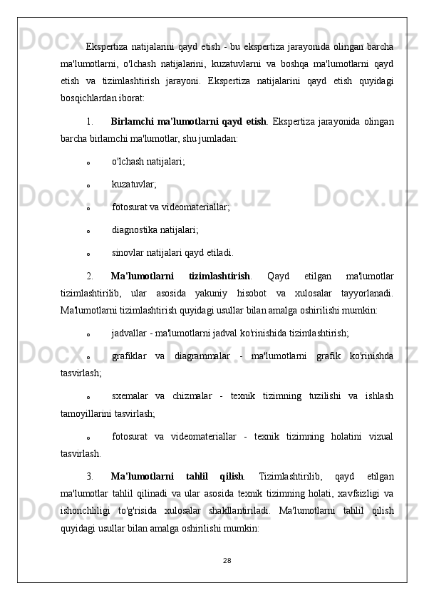 Ekspertiza   natijalarini  qayd  etish   -   bu  ekspertiza  jarayonida  olingan  barcha
ma'lumotlarni,   o'lchash   natijalarini,   kuzatuvlarni   va   boshqa   ma'lumotlarni   qayd
etish   va   tizimlashtirish   jarayoni.   Ekspertiza   natijalarini   qayd   etish   quyidagi
bosqichlardan iborat:
1. Birlamchi  ma'lumotlarni  qayd etish . Ekspertiza  jarayonida  olingan
barcha birlamchi ma'lumotlar, shu jumladan:
o o'lchash natijalari;
o kuzatuvlar;
o fotosurat va videomateriallar;
o diagnostika natijalari;
o sinovlar natijalari qayd etiladi.
2. Ma'lumotlarni   tizimlashtirish .   Qayd   etilgan   ma'lumotlar
tizimlashtirilib,   ular   asosida   yakuniy   hisobot   va   xulosalar   tayyorlanadi.
Ma'lumotlarni tizimlashtirish quyidagi usullar bilan amalga oshirilishi mumkin:
o jadvallar - ma'lumotlarni jadval ko'rinishida tizimlashtirish;
o grafiklar   va   diagrammalar   -   ma'lumotlarni   grafik   ko'rinishda
tasvirlash;
o sxemalar   va   chizmalar   -   texnik   tizimning   tuzilishi   va   ishlash
tamoyillarini tasvirlash;
o fotosurat   va   videomateriallar   -   texnik   tizimning   holatini   vizual
tasvirlash.
3. Ma'lumotlarni   tahlil   qilish .   Tizimlashtirilib,   qayd   etilgan
ma'lumotlar   tahlil   qilinadi   va   ular   asosida   texnik   tizimning   holati,   xavfsizligi   va
ishonchliligi   to'g'risida   xulosalar   shakllantiriladi.   Ma'lumotlarni   tahlil   qilish
quyidagi usullar bilan amalga oshirilishi mumkin:
28 