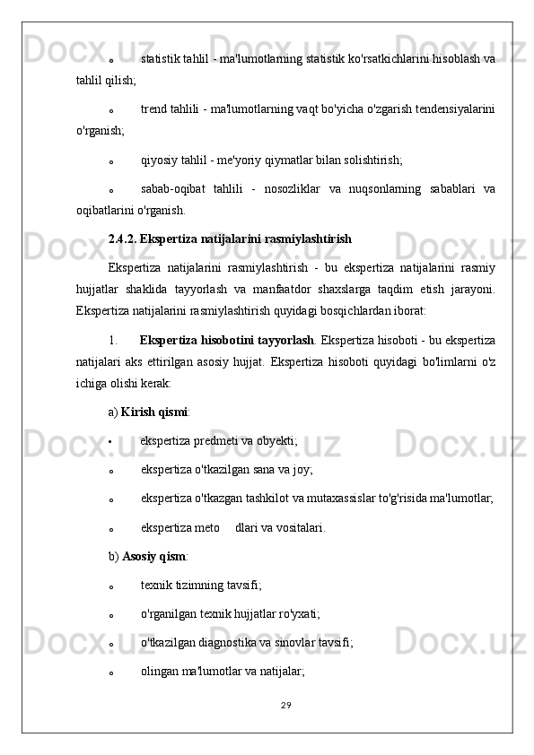 o statistik tahlil - ma'lumotlarning statistik ko'rsatkichlarini hisoblash va
tahlil qilish;
o trend tahlili - ma'lumotlarning vaqt bo'yicha o'zgarish tendensiyalarini
o'rganish;
o qiyosiy tahlil - me'yoriy qiymatlar bilan solishtirish;
o sabab-oqibat   tahlili   -   nosozliklar   va   nuqsonlarning   sabablari   va
oqibatlarini o'rganish.
2.4.2. Ekspertiza natijalarini rasmiylashtirish
Ekspertiza   natijalarini   rasmiylashtirish   -   bu   ekspertiza   natijalarini   rasmiy
hujjatlar   shaklida   tayyorlash   va   manfaatdor   shaxslarga   taqdim   etish   jarayoni.
Ekspertiza natijalarini rasmiylashtirish quyidagi bosqichlardan iborat:
1. Ekspertiza hisobotini tayyorlash . Ekspertiza hisoboti - bu ekspertiza
natijalari   aks   ettirilgan   asosiy   hujjat.   Ekspertiza   hisoboti   quyidagi   bo'limlarni   o'z
ichiga olishi kerak:
a)  Kirish qismi :
 ekspertiza predmeti va obyekti;
o ekspertiza o'tkazilgan sana va joy;
o ekspertiza o'tkazgan tashkilot va mutaxassislar to'g'risida ma'lumotlar;
o ekspertiza meto dlari va vositalari.
b)  Asosiy qism :
o texnik tizimning tavsifi;
o o'rganilgan texnik hujjatlar ro'yxati;
o o'tkazilgan diagnostika va sinovlar tavsifi;
o olingan ma'lumotlar va natijalar;
29 