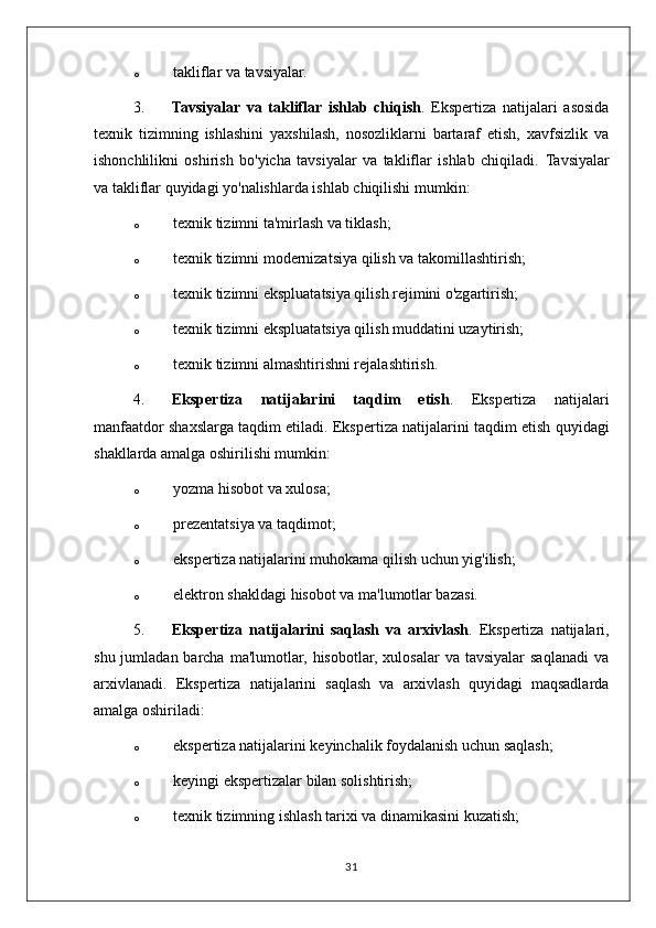 o takliflar va tavsiyalar.
3. Tavsiyalar   va   takliflar   ishlab   chiqish .   Ekspertiza   natijalari   asosida
texnik   tizimning   ishlashini   yaxshilash,   nosozliklarni   bartaraf   etish,   xavfsizlik   va
ishonchlilikni   oshirish   bo'yicha   tavsiyalar   va   takliflar   ishlab   chiqiladi.   Tavsiyalar
va takliflar quyidagi yo'nalishlarda ishlab chiqilishi mumkin:
o texnik tizimni ta'mirlash va tiklash;
o texnik tizimni modernizatsiya qilish va takomillashtirish;
o texnik tizimni ekspluatatsiya qilish rejimini o'zgartirish;
o texnik tizimni ekspluatatsiya qilish muddatini uzaytirish;
o texnik tizimni almashtirishni rejalashtirish.
4. Ekspertiza   natijalarini   taqdim   etish .   Ekspertiza   natijalari
manfaatdor shaxslarga taqdim etiladi.  Ekspertiza natijalarini taqdim etish quyidagi
shakllarda amalga oshirilishi mumkin:
o yozma hisobot va xulosa;
o prezentatsiya va taqdimot;
o ekspertiza natijalarini muhokama qilish uchun yig'ilish;
o elektron shakldagi hisobot va ma'lumotlar bazasi.
5. Ekspertiza   natijalarini   saqlash   va   arxivlash .   Ekspertiza   natijalari,
shu  jumladan barcha  ma'lumotlar,  hisobotlar,  xulosalar  va  tavsiyalar   saqlanadi  va
arxivlanadi.   Ekspertiza   natijalarini   saqlash   va   arxivlash   quyidagi   maqsadlarda
amalga oshiriladi:
o ekspertiza natijalarini keyinchalik foydalanish uchun saqlash;
o keyingi ekspertizalar bilan solishtirish;
o texnik tizimning ishlash tarixi va dinamikasini kuzatish;
31 