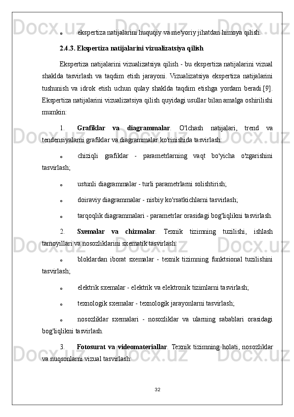 o ekspertiza natijalarini huquqiy va me'yoriy jihatdan himoya qilish.
2.4.3. Ekspertiza natijalarini vizualizatsiya qilish
Ekspertiza natijalarini vizualizatsiya qilish - bu ekspertiza natijalarini vizual
shaklda   tasvirlash   va   taqdim   etish   jarayoni.   Vizualizatsiya   ekspertiza   natijalarini
tushunish   va   idrok   etish   uchun   qulay   shaklda   taqdim   etishga   yordam   beradi.[9].
Ekspertiza natijalarini vizualizatsiya qilish quyidagi usullar bilan amalga oshirilishi
mumkin:
1. Grafiklar   va   diagrammalar .   O'lchash   natijalari,   trend   va
tendensiyalarni grafiklar va diagrammalar ko'rinishida tasvirlash:
o chiziqli   grafiklar   -   parametrlarning   vaqt   bo'yicha   o'zgarishini
tasvirlash;
o ustunli diagrammalar - turli parametrlarni solishtirish;
o doiraviy diagrammalar - nisbiy ko'rsatkichlarni tasvirlash;
o tarqoqlik diagrammalari - parametrlar orasidagi bog'liqlikni tasvirlash.
2. Sxemalar   va   chizmalar .   Texnik   tizimning   tuzilishi,   ishlash
tamoyillari va nosozliklarini sxematik tasvirlash:
o bloklardan   iborat   sxemalar   -   texnik   tizimning   funktsional   tuzilishini
tasvirlash;
o elektrik sxemalar - elektrik va elektronik tizimlarni tasvirlash;
o texnologik sxemalar - texnologik jarayonlarni tasvirlash;
o nosozliklar   sxemalari   -   nosozliklar   va   ularning   sabablari   orasidagi
bog'liqlikni tasvirlash.
3. Fotosurat   va   videomateriallar .  Texnik   tizimning   holati,   nosozliklar
va nuqsonlarni vizual tasvirlash:
32 