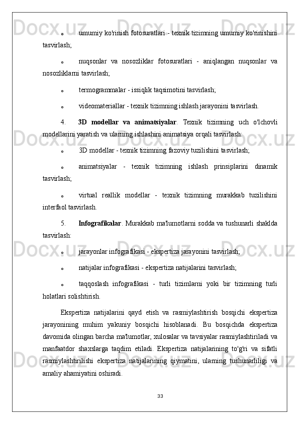 o umumiy ko'rinish fotosuratlari - texnik tizimning umumiy ko'rinishini
tasvirlash;
o nuqsonlar   va   nosozliklar   fotosuratlari   -   aniqlangan   nuqsonlar   va
nosozliklarni tasvirlash;
o termogrammalar - issiqlik taqsimotini tasvirlash;
o videomateriallar - texnik tizimning ishlash jarayonini tasvirlash.
4. 3D   modellar   va   animatsiyalar .   Texnik   tizimning   uch   o'lchovli
modellarini yaratish va ularning ishlashini animatsiya orqali tasvirlash:
o 3D modellar - texnik tizimning fazoviy tuzilishini tasvirlash;
o animatsiyalar   -   texnik   tizimning   ishlash   prinsiplarini   dinamik
tasvirlash;
o virtual   reallik   modellar   -   texnik   tizimning   murakkab   tuzilishini
interfaol tasvirlash.
5. Infografikalar . Murakkab ma'lumotlarni sodda va tushunarli shaklda
tasvirlash:
o jarayonlar infografikasi - ekspertiza jarayonini tasvirlash;
o natijalar infografikasi - ekspertiza natijalarini tasvirlash;
o taqqoslash   infografikasi   -   turli   tizimlarni   yoki   bir   tizimning   turli
holatlari solishtirish.
Ekspertiza   natijalarini   qayd   etish   va   rasmiylashtirish   bosqichi   ekspertiza
jarayonining   muhim   yakuniy   bosqichi   hisoblanadi.   Bu   bosqichda   ekspertiza
davomida olingan barcha ma'lumotlar, xulosalar va tavsiyalar rasmiylashtiriladi va
manfaatdor   shaxslarga   taqdim   etiladi.   Ekspertiza   natijalarining   to'g'ri   va   sifatli
rasmiylashtirilishi   ekspertiza   natijalarining   qiymatini,   ularning   tushunarliligi   va
amaliy ahamiyatini oshiradi.
33 