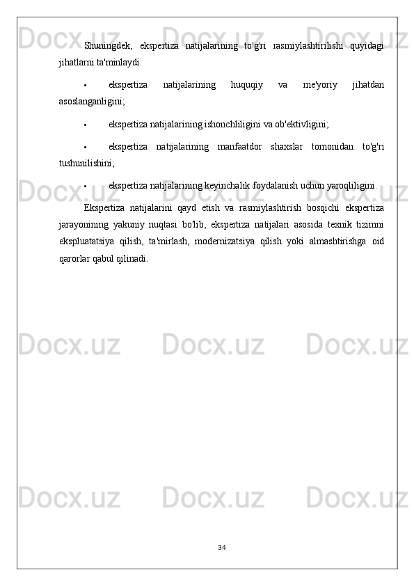 Shuningdek,   ekspertiza   natijalarining   to'g'ri   rasmiylashtirilishi   quyidagi
jihatlarni ta'minlaydi:
 ekspertiza   natijalarining   huquqiy   va   me'yoriy   jihatdan
asoslanganligini;
 ekspertiza natijalarining ishonchliligini va ob'ektivligini;
 ekspertiza   natijalarining   manfaatdor   shaxslar   tomonidan   to'g'ri
tushunilishini;
 ekspertiza natijalarining keyinchalik foydalanish uchun yaroqliligini.
Ekspertiza   natijalarini   qayd   etish   va   rasmiylashtirish   bosqichi   ekspertiza
jarayonining   yakuniy   nuqtasi   bo'lib,   ekspertiza   natijalari   asosida   texnik   tizimni
ekspluatatsiya   qilish,   ta'mirlash,   modernizatsiya   qilish   yoki   almashtirishga   oid
qarorlar qabul qilinadi.
34 