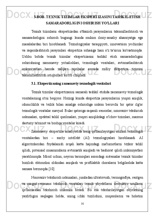 3-BOB. TEXNIK TIZIMLAR EKSPERTIZASINI TASHKIL ETISH
SAMARADORLIGINI OSHIRISH YO'LLARI
Texnik   tizimlarni   ekspertizadan   o'tkazish   jarayonlarini   takomillashtirish   va
samaradorligini   oshirish   bugungi   kunda   muhim   ilmiy-amaliy   ahamiyatga   ega
masalalardan   biri   hisoblanadi.   Texnologiyalar   taraqqiyoti,   innovatsion   yechimlar
va   raqamlashtirish   jarayonlari   ekspertiza   sohasiga   ham   o'z   ta'sirini   ko'rsatmoqda.
Ushbu   bobda   texnik   tizimlar   ekspertizasini   tashkil   etish   samaradorligini
oshirishning   zamonaviy   yo'nalishlari,   texnologik   vositalari,   avtomatlashtirish
imkoniyatlari   hamda   xalqaro   tajribalar   asosida   milliy   ekspertiza   tizimini
takomillashtirish istiqbollari ko'rib chiqiladi.
3.1. Ekspertizaning zamonaviy texnologik vositalari
Texnik tizimlar ekspertizasini samarali tashkil etishda zamonaviy texnologik
vositalarning o'rni beqiyos. Hozirgi  kunda ekspertiza jarayonlarini  yuqori aniqlik,
ishonchlilik   va   tezlik   bilan   amalga   oshirishga   imkon   beruvchi   bir   qator   ilg'or
texnologik vositalar mavjud. Bular qatoriga raqamli sensorlar, noinvaziv tekshirish
uskunalari, spektral tahlil qurilmalari, yuqori aniqlikdagi o'lchov tizimlari, maxsus
dasturiy ta'minot va boshqa vositalar kiradi.
Zamonaviy ekspertiza amaliyotida keng qo'llanilayotgan muhim texnologik
vositalardan   biri   –   sun'iy   intellekt   (AI)   texnologiyalari   hisoblanadi.   AI
algoritmlaridan   foydalanish   orqali   katta   hajmdagi   ma'lumotlarni   tezkor   tahlil
qilish, potensial muammolarni avtomatik aniqlash va bashorat qilish imkoniyatlari
yaratilmoqda. Misol uchun, neyron tarmoqlari asosidagi sistemalar texnik tizimlar
buzilish   ehtimolini   oldindan   aniqlash   va   profilaktik   choralarni   belgilashda   katta
samara bermoqda.[10]
Noinvaziv tekshirish uskunalari, jumladan ultratovush, termografiya, rentgen
va   magnit-rezonans   tekshirish   vositalari   texnik   obyektlarni   destruktiv   usullarni
qo'llamasdan   tekshirish   imkonini   beradi.   Bu   esa   tekshirilayotgan   obyektning
yaxlitligini   saqlagan   holda,   uning   ichki   tuzilishini,   nuqsonlarini   va   holatini
35 