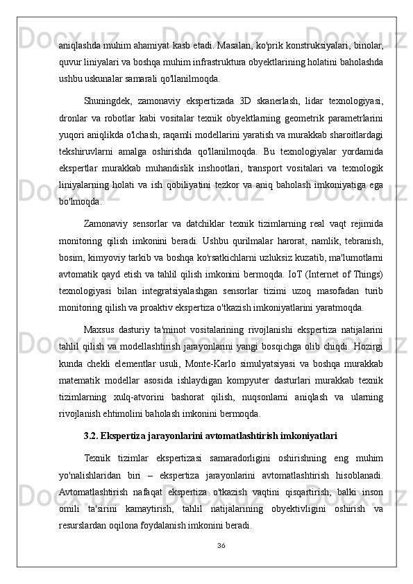 aniqlashda muhim ahamiyat kasb etadi. Masalan, ko'prik konstruksiyalari, binolar,
quvur liniyalari va boshqa muhim infrastruktura obyektlarining holatini baholashda
ushbu uskunalar samarali qo'llanilmoqda.
Shuningdek,   zamonaviy   ekspertizada   3D   skanerlash,   lidar   texnologiyasi,
dronlar   va   robotlar   kabi   vositalar   texnik   obyektlarning   geometrik   parametrlarini
yuqori aniqlikda o'lchash, raqamli modellarini yaratish va murakkab sharoitlardagi
tekshiruvlarni   amalga   oshirishda   qo'llanilmoqda.   Bu   texnologiyalar   yordamida
ekspertlar   murakkab   muhandislik   inshootlari,   transport   vositalari   va   texnologik
liniyalarning   holati   va   ish   qobiliyatini   tezkor   va   aniq   baholash   imkoniyatiga   ega
bo'lmoqda.
Zamonaviy   sensorlar   va   datchiklar   texnik   tizimlarning   real   vaqt   rejimida
monitoring   qilish   imkonini   beradi.   Ushbu   qurilmalar   harorat,   namlik,   tebranish,
bosim, kimyoviy tarkib va boshqa ko'rsatkichlarni uzluksiz kuzatib, ma'lumotlarni
avtomatik qayd etish va tahlil qilish imkonini bermoqda. IoT (Internet of Things)
texnologiyasi   bilan   integratsiyalashgan   sensorlar   tizimi   uzoq   masofadan   turib
monitoring qilish va proaktiv ekspertiza o'tkazish imkoniyatlarini yaratmoqda.
Maxsus   dasturiy   ta'minot   vositalarining   rivojlanishi   ekspertiza   natijalarini
tahlil   qilish   va   modellashtirish   jarayonlarini   yangi   bosqichga   olib   chiqdi.   Hozirgi
kunda   chekli   elementlar   usuli,   Monte-Karlo   simulyatsiyasi   va   boshqa   murakkab
matematik   modellar   asosida   ishlaydigan   kompyuter   dasturlari   murakkab   texnik
tizimlarning   xulq-atvorini   bashorat   qilish,   nuqsonlarni   aniqlash   va   ularning
rivojlanish ehtimolini baholash imkonini bermoqda.
3.2. Ekspertiza jarayonlarini avtomatlashtirish imkoniyatlari
Texnik   tizimlar   ekspertizasi   samaradorligini   oshirishning   eng   muhim
yo'nalishlaridan   biri   –   ekspertiza   jarayonlarini   avtomatlashtirish   hisoblanadi.
Avtomatlashtirish   nafaqat   ekspertiza   o'tkazish   vaqtini   qisqartirish,   balki   inson
omili   ta'sirini   kamaytirish,   tahlil   natijalarining   obyektivligini   oshirish   va
resurslardan oqilona foydalanish imkonini beradi.
36 