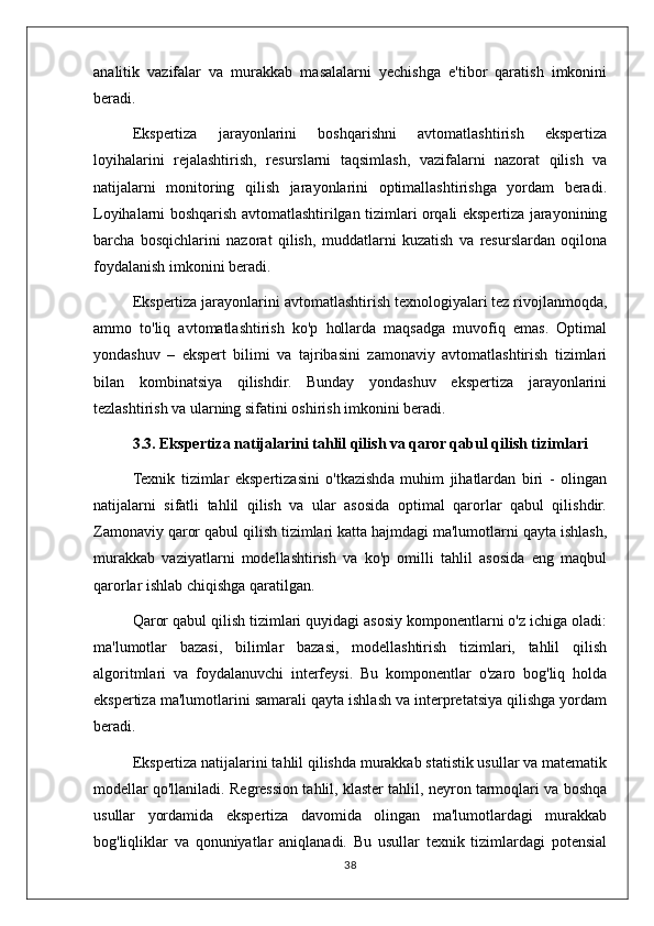 analitik   vazifalar   va   murakkab   masalalarni   yechishga   e'tibor   qaratish   imkonini
beradi.
Ekspertiza   jarayonlarini   boshqarishni   avtomatlashtirish   ekspertiza
loyihalarini   rejalashtirish,   resurslarni   taqsimlash,   vazifalarni   nazorat   qilish   va
natijalarni   monitoring   qilish   jarayonlarini   optimallashtirishga   yordam   beradi.
Loyihalarni boshqarish avtomatlashtirilgan tizimlari orqali ekspertiza jarayonining
barcha   bosqichlarini   nazorat   qilish,   muddatlarni   kuzatish   va   resurslardan   oqilona
foydalanish imkonini beradi.
Ekspertiza jarayonlarini avtomatlashtirish texnologiyalari tez rivojlanmoqda,
ammo   to'liq   avtomatlashtirish   ko'p   hollarda   maqsadga   muvofiq   emas.   Optimal
yondashuv   –   ekspert   bilimi   va   tajribasini   zamonaviy   avtomatlashtirish   tizimlari
bilan   kombinatsiya   qilishdir.   Bunday   yondashuv   ekspertiza   jarayonlarini
tezlashtirish va ularning sifatini oshirish imkonini beradi.
3.3. Ekspertiza natijalarini tahlil qilish va qaror qabul qilish tizimlari
Texnik   tizimlar   ekspertizasini   o'tkazishda   muhim   jihatlardan   biri   -   olingan
natijalarni   sifatli   tahlil   qilish   va   ular   asosida   optimal   qarorlar   qabul   qilishdir.
Zamonaviy qaror qabul qilish tizimlari katta hajmdagi ma'lumotlarni qayta ishlash,
murakkab   vaziyatlarni   modellashtirish   va   ko'p   omilli   tahlil   asosida   eng   maqbul
qarorlar ishlab chiqishga qaratilgan.
Qaror qabul qilish tizimlari quyidagi asosiy komponentlarni o'z ichiga oladi:
ma'lumotlar   bazasi,   bilimlar   bazasi,   modellashtirish   tizimlari,   tahlil   qilish
algoritmlari   va   foydalanuvchi   interfeysi.   Bu   komponentlar   o'zaro   bog'liq   holda
ekspertiza ma'lumotlarini samarali qayta ishlash va interpretatsiya qilishga yordam
beradi.
Ekspertiza natijalarini tahlil qilishda murakkab statistik usullar va matematik
modellar qo'llaniladi. Regression tahlil, klaster tahlil, neyron tarmoqlari va boshqa
usullar   yordamida   ekspertiza   davomida   olingan   ma'lumotlardagi   murakkab
bog'liqliklar   va   qonuniyatlar   aniqlanadi.   Bu   usullar   texnik   tizimlardagi   potensial
38 