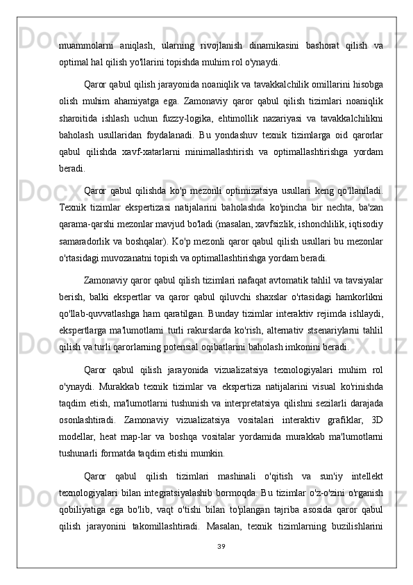 muammolarni   aniqlash,   ularning   rivojlanish   dinamikasini   bashorat   qilish   va
optimal hal qilish yo'llarini topishda muhim rol o'ynaydi.
Qaror qabul qilish jarayonida noaniqlik va tavakkalchilik omillarini hisobga
olish   muhim   ahamiyatga   ega.   Zamonaviy   qaror   qabul   qilish   tizimlari   noaniqlik
sharoitida   ishlash   uchun   fuzzy-logika,   ehtimollik   nazariyasi   va   tavakkalchilikni
baholash   usullaridan   foydalanadi.   Bu   yondashuv   texnik   tizimlarga   oid   qarorlar
qabul   qilishda   xavf-xatarlarni   minimallashtirish   va   optimallashtirishga   yordam
beradi.
Qaror   qabul   qilishda   ko'p   mezonli   optimizatsiya   usullari   keng   qo'llaniladi.
Texnik   tizimlar   ekspertizasi   natijalarini   baholashda   ko'pincha   bir   nechta,   ba'zan
qarama-qarshi mezonlar mavjud bo'ladi (masalan, xavfsizlik, ishonchlilik, iqtisodiy
samaradorlik va boshqalar). Ko'p mezonli qaror qabul qilish usullari bu mezonlar
o'rtasidagi muvozanatni topish va optimallashtirishga yordam beradi.
Zamonaviy qaror qabul qilish tizimlari nafaqat avtomatik tahlil va tavsiyalar
berish,   balki   ekspertlar   va   qaror   qabul   qiluvchi   shaxslar   o'rtasidagi   hamkorlikni
qo'llab-quvvatlashga   ham   qaratilgan.   Bunday   tizimlar   interaktiv   rejimda   ishlaydi,
ekspertlarga   ma'lumotlarni   turli   rakurslarda   ko'rish,   alternativ   stsenariylarni   tahlil
qilish va turli qarorlarning potensial oqibatlarini baholash imkonini beradi.
Qaror   qabul   qilish   jarayonida   vizualizatsiya   texnologiyalari   muhim   rol
o'ynaydi.   Murakkab   texnik   tizimlar   va   ekspertiza   natijalarini   visual   ko'rinishda
taqdim   etish,  ma'lumotlarni   tushunish   va  interpretatsiya   qilishni   sezilarli  darajada
osonlashtiradi.   Zamonaviy   vizualizatsiya   vositalari   interaktiv   grafiklar,   3D
modellar,   heat   map-lar   va   boshqa   vositalar   yordamida   murakkab   ma'lumotlarni
tushunarli formatda taqdim etishi mumkin.
Qaror   qabul   qilish   tizimlari   mashinali   o'qitish   va   sun'iy   intellekt
texnologiyalari   bilan integratsiyalashib  bormoqda.  Bu  tizimlar   o'z-o'zini   o'rganish
qobiliyatiga   ega   bo'lib,   vaqt   o'tishi   bilan   to'plangan   tajriba   asosida   qaror   qabul
qilish   jarayonini   takomillashtiradi.   Masalan,   texnik   tizimlarning   buzilishlarini
39 