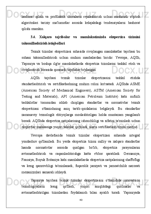 bashorat   qilish   va   profilaktik   choralarni   rejalashtirish   uchun   mashinali   o'qitish
algoritmlari   tarixiy   ma'lumotlar   asosida   kelajakdagi   tendensiyalarni   bashorat
qilishi mumkin.
3.4.   Xalqaro   tajribalar   va   mamlakatimizda   ekspertiza   tizimini
takomillashtirish istiqbollari
Texnik   tizimlar   ekspertizasi   sohasida   rivojlangan   mamlakatlar   tajribasi   bu
sohani   takomillashtirish   uchun   muhim   manbalardan   biridir.   Yevropa,   AQSh,
Yaponiya   va   boshqa   ilg'or   mamlakatlarda   ekspertiza   tizimlarini   tashkil   etish   va
rivojlantirish borasida qimmatli tajribalar to'plangan.
AQSh   tajribasi   texnik   tizimlar   ekspertizasini   tashkil   etishda
standartlashtirish   va   sertifikatlashning   muhim   rolini   ko'rsatadi.   AQShda   ASME
(American   Society   of   Mechanical   Engineers),   ASTM   (American   Society   for
Testing   and   Materials),   API   (American   Petroleum   Institute)   kabi   nufuzli
tashkilotlar   tomonidan   ishlab   chiqilgan   standartlar   va   normativlar   texnik
ekspertizani   o'tkazishning   aniq   tartib-qoidalarini   belgilaydi.   Bu   standartlar
zamonaviy   texnologik   ehtiyojlarga   moslashtirilgan   holda   muntazam   yangilanib
boradi. AQShda ekspertiza natijalarining ishonchliligi va sifatini ta'minlash uchun
ekspertlar malakasiga yuqori talablar qo'yiladi, ularni sertifikatlash tizimi mavjud.
Yevropa   davlatlarida   texnik   tizimlar   ekspertizasi   sohasida   integral
yondashuv   qo'llaniladi.   Bu   yerda   ekspertiza   tizimi   milliy   va   xalqaro   standartlar
hamda   normativlar   asosida   qurilgan   bo'lib,   ekspertiza   jarayonlarini
avtomatlashtirish   va   raqamlashtirishga   katta   e'tibor   qaratiladi.   Germaniya,
Fransiya, Buyuk Britaniya kabi mamlakatlarda ekspertiza natijalarining shaffofligi
va   keng   qamrovliligi   ta'minlanadi,   fuqarolik   jamiyati   va   jamoatchilik   nazorati
mexanizmlari samarali ishlaydi.
Yaponiya   tajribasi   texnik   tizimlar   ekspertizasini   o'tkazishda   innovatsion
texnologiyalarni   keng   qo'llash,   yuqori   aniqlikdagi   qurilmalar   va
avtomatlashtirilgan   tizimlardan   foydalanish   bilan   ajralib   turadi.   Yaponiyada
40 