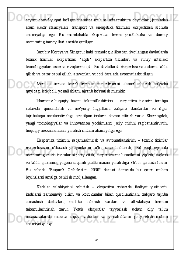seysmik   xavf   yuqori  bo'lgan  sharoitda   muhim  infrastruktura  obyektlari,  jumladan
atom   elektr   stansiyalari,   transport   va   energetika   tizimlari   ekspertizasi   alohida
ahamiyatga   ega.   Bu   mamlakatda   ekspertiza   tizimi   profilaktika   va   doimiy
monitoring tamoyillari asosida qurilgan.
Janubiy Koreya va Singapur kabi texnologik jihatdan rivojlangan davlatlarda
texnik   tizimlar   ekspertizasi   "aqlli"   ekspertiza   tizimlari   va   sun'iy   intellekt
texnologiyalari asosida rivojlanmoqda. Bu davlatlarda ekspertiza natijalarini tahlil
qilish va qaror qabul qilish jarayonlari yuqori darajada avtomatlashtirilgan.
Mamlakatimizda   texnik   tizimlar   ekspertizasini   takomillashtirish   bo'yicha
quyidagi istiqbolli yo'nalishlarni ajratib ko'rsatish mumkin:
Normativ-huquqiy   bazani   takomillashtirish   –   ekspertiza   tizimini   tartibga
soluvchi   qonunchilik   va   me'yoriy   hujjatlarni   xalqaro   standartlar   va   ilg'or
tajribalarga   moslashtirishga   qaratilgan   ishlarni   davom   ettirish   zarur.   Shuningdek,
yangi   texnologiyalar   va   innovatsion   yechimlarni   joriy   etishni   rag'batlantiruvchi
huquqiy mexanizmlarni yaratish muhim ahamiyatga ega.
Ekspertiza   tizimini   raqamlashtirish   va   avtomatlashtirish   –   texnik   tizimlar
ekspertizasini   o'tkazish   jarayonlarini   to'liq   raqamlashtirish,   real   vaqt   rejimida
monitoring  qilish  tizimlarini  joriy etish,  ekspertiza  ma'lumotlarini  yig'ish,  saqlash
va tahlil qilishning yagona raqamli platformasini yaratishga e'tibor qaratish lozim.
Bu   sohada   "Raqamli   O'zbekiston   2030"   dasturi   doirasida   bir   qator   muhim
loyihalarni amalga oshirish mo'ljallangan.
Kadalar   salohiyatini   oshirish   –   ekspertiza   sohasida   faoliyat   yurituvchi
kadrlarni   zamonaviy   bilim   va   ko'nikmalar   bilan   qurollantirish,   xalqaro   tajriba
almashish   dasturlari,   malaka   oshirish   kurslari   va   attestatsiya   tizimini
takomillashtirish   zarur.   Yetuk   ekspertlar   tayyorlash   uchun   oliy   ta'lim
muassasalarida   maxsus   o'quv   dasturlari   va   yo'nalishlarni   joriy   etish   muhim
ahamiyatga ega.
41 