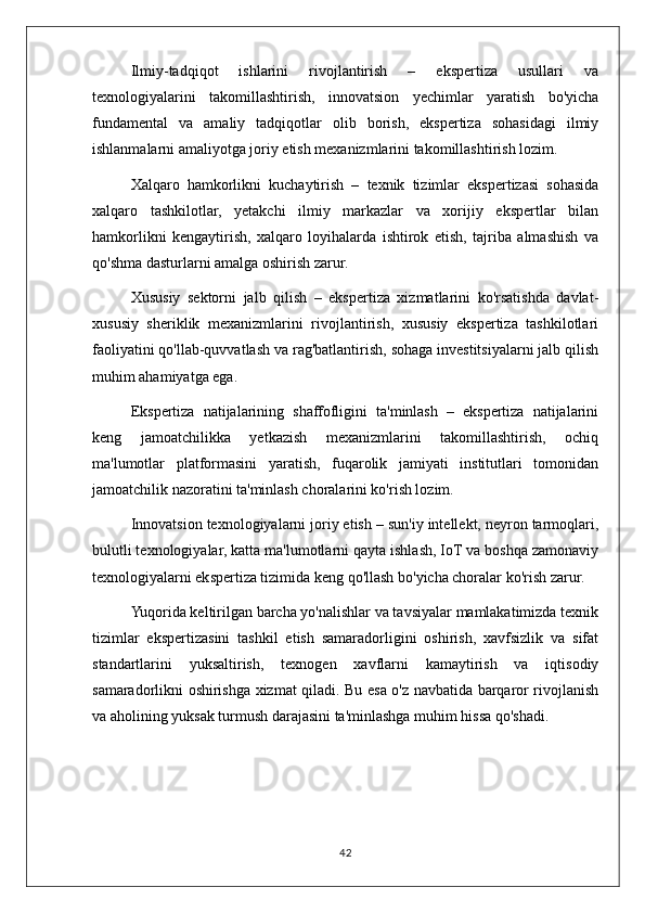 Ilmiy-tadqiqot   ishlarini   rivojlantirish   –   ekspertiza   usullari   va
texnologiyalarini   takomillashtirish,   innovatsion   yechimlar   yaratish   bo'yicha
fundamental   va   amaliy   tadqiqotlar   olib   borish,   ekspertiza   sohasidagi   ilmiy
ishlanmalarni amaliyotga joriy etish mexanizmlarini takomillashtirish lozim.
Xalqaro   hamkorlikni   kuchaytirish   –   texnik   tizimlar   ekspertizasi   sohasida
xalqaro   tashkilotlar,   yetakchi   ilmiy   markazlar   va   xorijiy   ekspertlar   bilan
hamkorlikni   kengaytirish,   xalqaro   loyihalarda   ishtirok   etish,   tajriba   almashish   va
qo'shma dasturlarni amalga oshirish zarur.
Xususiy   sektorni   jalb   qilish   –   ekspertiza   xizmatlarini   ko'rsatishda   davlat-
xususiy   sheriklik   mexanizmlarini   rivojlantirish,   xususiy   ekspertiza   tashkilotlari
faoliyatini qo'llab-quvvatlash va rag'batlantirish, sohaga investitsiyalarni jalb qilish
muhim ahamiyatga ega.
Ekspertiza   natijalarining   shaffofligini   ta'minlash   –   ekspertiza   natijalarini
keng   jamoatchilikka   yetkazish   mexanizmlarini   takomillashtirish,   ochiq
ma'lumotlar   platformasini   yaratish,   fuqarolik   jamiyati   institutlari   tomonidan
jamoatchilik nazoratini ta'minlash choralarini ko'rish lozim.
Innovatsion texnologiyalarni joriy etish – sun'iy intellekt, neyron tarmoqlari,
bulutli texnologiyalar, katta ma'lumotlarni qayta ishlash, IoT va boshqa zamonaviy
texnologiyalarni ekspertiza tizimida keng qo'llash bo'yicha choralar ko'rish zarur.
Yuqorida keltirilgan barcha yo'nalishlar va tavsiyalar mamlakatimizda texnik
tizimlar   ekspertizasini   tashkil   etish   samaradorligini   oshirish,   xavfsizlik   va   sifat
standartlarini   yuksaltirish,   texnogen   xavflarni   kamaytirish   va   iqtisodiy
samaradorlikni oshirishga xizmat qiladi. Bu esa o'z navbatida barqaror rivojlanish
va aholining yuksak turmush darajasini ta'minlashga muhim hissa qo'shadi.
42 