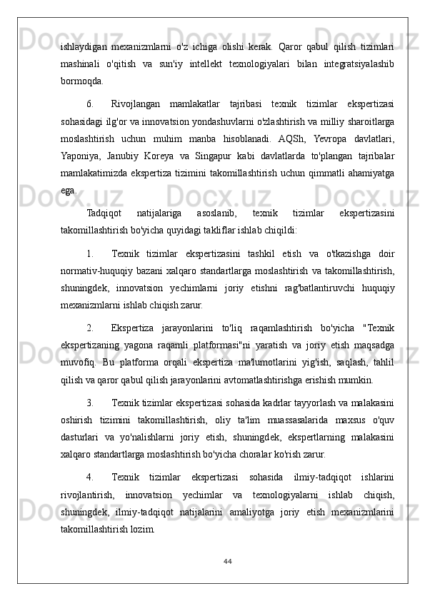 ishlaydigan   mexanizmlarni   o'z   ichiga   olishi   kerak.   Qaror   qabul   qilish   tizimlari
mashinali   o'qitish   va   sun'iy   intellekt   texnologiyalari   bilan   integratsiyalashib
bormoqda.
6. Rivojlangan   mamlakatlar   tajribasi   texnik   tizimlar   ekspertizasi
sohasidagi ilg'or va innovatsion yondashuvlarni o'zlashtirish va milliy sharoitlarga
moslashtirish   uchun   muhim   manba   hisoblanadi.   AQSh,   Yevropa   davlatlari,
Yaponiya,   Janubiy   Koreya   va   Singapur   kabi   davlatlarda   to'plangan   tajribalar
mamlakatimizda   ekspertiza   tizimini   takomillashtirish   uchun   qimmatli   ahamiyatga
ega.
Tadqiqot   natijalariga   asoslanib,   texnik   tizimlar   ekspertizasini
takomillashtirish bo'yicha quyidagi takliflar ishlab chiqildi:
1. Texnik   tizimlar   ekspertizasini   tashkil   etish   va   o'tkazishga   doir
normativ-huquqiy   bazani   xalqaro   standartlarga   moslashtirish   va   takomillashtirish,
shuningdek,   innovatsion   yechimlarni   joriy   etishni   rag'batlantiruvchi   huquqiy
mexanizmlarni ishlab chiqish zarur.
2. Ekspertiza   jarayonlarini   to'liq   raqamlashtirish   bo'yicha   "Texnik
ekspertizaning   yagona   raqamli   platformasi"ni   yaratish   va   joriy   etish   maqsadga
muvofiq.   Bu   platforma   orqali   ekspertiza   ma'lumotlarini   yig'ish,   saqlash,   tahlil
qilish va qaror qabul qilish jarayonlarini avtomatlashtirishga erishish mumkin.
3. Texnik tizimlar ekspertizasi sohasida kadrlar tayyorlash va malakasini
oshirish   tizimini   takomillashtirish,   oliy   ta'lim   muassasalarida   maxsus   o'quv
dasturlari   va   yo'nalishlarni   joriy   etish,   shuningdek,   ekspertlarning   malakasini
xalqaro standartlarga moslashtirish bo'yicha choralar ko'rish zarur.
4. Texnik   tizimlar   ekspertizasi   sohasida   ilmiy-tadqiqot   ishlarini
rivojlantirish,   innovatsion   yechimlar   va   texnologiyalarni   ishlab   chiqish,
shuningdek,   ilmiy-tadqiqot   natijalarini   amaliyotga   joriy   etish   mexanizmlarini
takomillashtirish lozim.
44 