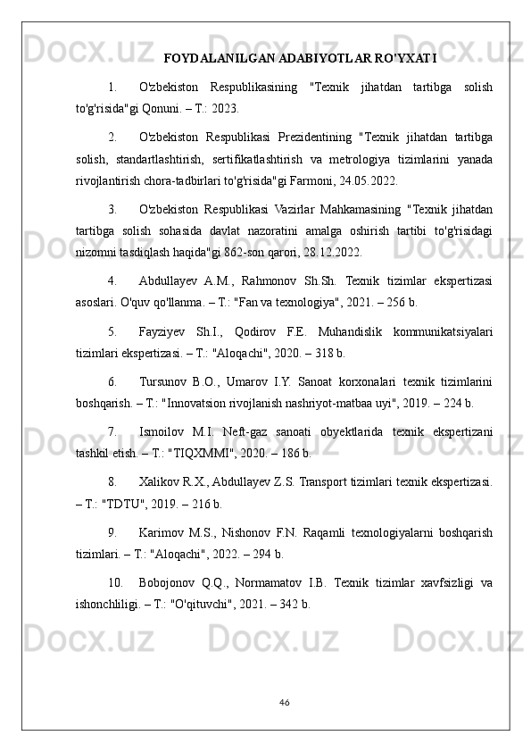 FOYDALANILGAN ADABIYOTLAR RO'YXATI
1. O'zbekiston   Respublikasining   "Texnik   jihatdan   tartibga   solish
to'g'risida"gi Qonuni. – T.: 2023.
2. O'zbekiston   Respublikasi   Prezidentining   "Texnik   jihatdan   tartibga
solish,   standartlashtirish,   sertifikatlashtirish   va   metrologiya   tizimlarini   yanada
rivojlantirish chora-tadbirlari to'g'risida"gi Farmoni, 24.05.2022.
3. O'zbekiston   Respublikasi   Vazirlar   Mahkamasining   "Texnik   jihatdan
tartibga   solish   sohasida   davlat   nazoratini   amalga   oshirish   tartibi   to'g'risidagi
nizomni tasdiqlash haqida"gi 862-son qarori, 28.12.2022.
4. Abdullayev   A.M.,   Rahmonov   Sh.Sh.   Texnik   tizimlar   ekspertizasi
asoslari.  O'quv qo'llanma. – T.: "Fan va texnologiya", 2021. – 256 b.
5. Fayziyev   Sh.I.,   Qodirov   F.E.   Muhandislik   kommunikatsiyalari
tizimlari ekspertizasi. – T.: "Aloqachi", 2020. – 318 b.
6. Tursunov   B.O.,   Umarov   I.Y.   Sanoat   korxonalari   texnik   tizimlarini
boshqarish. – T.: "Innovatsion rivojlanish nashriyot-matbaa uyi", 2019. – 224 b.
7. Ismoilov   M.I.   Neft-gaz   sanoati   obyektlarida   texnik   ekspertizani
tashkil etish. – T.: "TIQXMMI", 2020. – 186 b.
8. Xalikov R.X., Abdullayev Z.S. Transport tizimlari texnik ekspertizasi.
– T.: "TDTU", 2019. – 216 b.
9. Karimov   M.S.,   Nishonov   F.N.   Raqamli   texnologiyalarni   boshqarish
tizimlari. – T.: "Aloqachi", 2022. – 294 b.
10. Bobojonov   Q.Q.,   Normamatov   I.B.   Texnik   tizimlar   xavfsizligi   va
ishonchliligi. – T.: "O'qituvchi", 2021. – 342 b.
46 