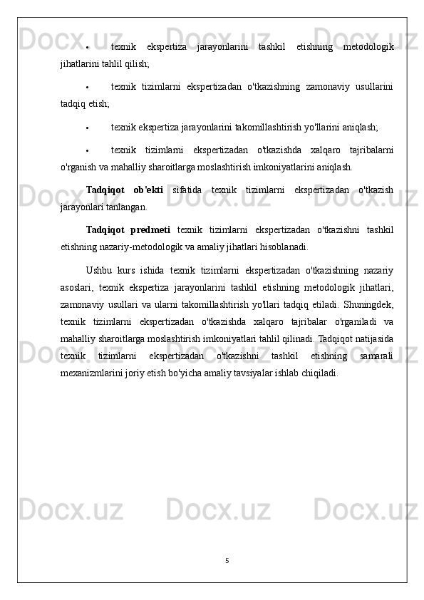  texnik   ekspertiza   jarayonlarini   tashkil   etishning   metodologik
jihatlarini tahlil qilish;
 texnik   tizimlarni   ekspertizadan   o'tkazishning   zamonaviy   usullarini
tadqiq etish;
 texnik ekspertiza jarayonlarini takomillashtirish yo'llarini aniqlash;
 texnik   tizimlarni   ekspertizadan   o'tkazishda   xalqaro   tajribalarni
o'rganish va mahalliy sharoitlarga moslashtirish imkoniyatlarini aniqlash.
Tadqiqot   ob'ekti   sifatida   texnik   tizimlarni   ekspertizadan   o'tkazish
jarayonlari tanlangan.
Tadqiqot   predmeti   texnik   tizimlarni   ekspertizadan   o'tkazishni   tashkil
etishning nazariy-metodologik va amaliy jihatlari hisoblanadi.
Ushbu   kurs   ishida   texnik   tizimlarni   ekspertizadan   o'tkazishning   nazariy
asoslari,   texnik   ekspertiza   jarayonlarini   tashkil   etishning   metodologik   jihatlari,
zamonaviy   usullari   va   ularni   takomillashtirish   yo'llari   tadqiq   etiladi.   Shuningdek,
texnik   tizimlarni   ekspertizadan   o'tkazishda   xalqaro   tajribalar   o'rganiladi   va
mahalliy sharoitlarga moslashtirish imkoniyatlari tahlil qilinadi. Tadqiqot natijasida
texnik   tizimlarni   ekspertizadan   o'tkazishni   tashkil   etishning   samarali
mexanizmlarini joriy etish bo'yicha amaliy tavsiyalar ishlab chiqiladi.
5 