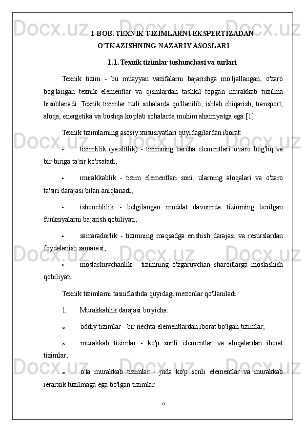 1-BOB. TEXNIK TIZIMLARNI EKSPERTIZADAN
O'TKAZISHNING NAZARIY ASOSLARI
1.1. Texnik tizimlar tushunchasi va turlari
Texnik   tizim   -   bu   muayyan   vazifalarni   bajarishga   mo'ljallangan,   o'zaro
bog'langan   texnik   elementlar   va   qismlardan   tashkil   topgan   murakkab   tuzilma
hisoblanadi. Texnik  tizimlar  turli  sohalarda qo'llanilib, ishlab chiqarish,  transport,
aloqa, energetika va boshqa ko'plab sohalarda muhim ahamiyatga ega.[1]
Texnik tizimlarning asosiy xususiyatlari quyidagilardan iborat:
 tizimlilik   (yaxlitlik)   -   tizimning   barcha   elementlari   o'zaro   bog'liq   va
bir-biriga ta'sir ko'rsatadi;
 murakkablik   -   tizim   elementlari   soni,   ularning   aloqalari   va   o'zaro
ta'siri darajasi bilan aniqlanadi;
 ishonchlilik   -   belgilangan   muddat   davomida   tizimning   berilgan
funksiyalarni bajarish qobiliyati;
 samaradorlik   -   tizimning   maqsadga   erishish   darajasi   va   resurslardan
foydalanish samarasi;
 moslashuvchanlik   -   tizimning   o'zgaruvchan   sharoitlarga   moslashish
qobiliyati.
Texnik tizimlarni tasniflashda quyidagi mezonlar qo'llaniladi:
1. Murakkablik darajasi bo'yicha:
o oddiy tizimlar - bir nechta elementlardan iborat bo'lgan tizimlar;
o murakkab   tizimlar   -   ko'p   sonli   elementlar   va   aloqalardan   iborat
tizimlar;
o o'ta   murakkab   tizimlar   -   juda   ko'p   sonli   elementlar   va   murakkab
ierarxik tuzilmaga ega bo'lgan tizimlar.
6 