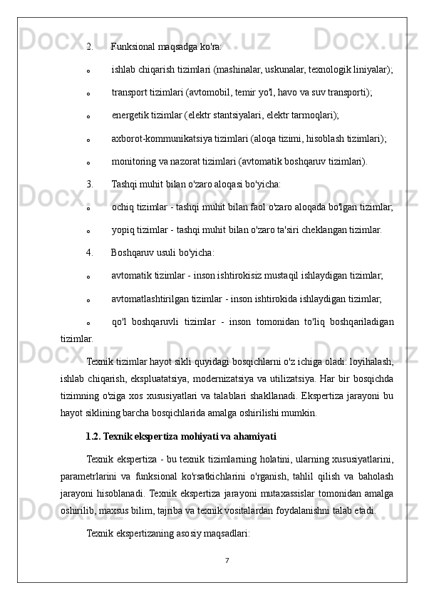 2. Funksional maqsadga ko'ra:
o ishlab chiqarish tizimlari (mashinalar, uskunalar, texnologik liniyalar);
o transport tizimlari (avtomobil, temir yo'l, havo va suv transporti);
o energetik tizimlar (elektr stantsiyalari, elektr tarmoqlari);
o axborot-kommunikatsiya tizimlari (aloqa tizimi, hisoblash tizimlari);
o monitoring va nazorat tizimlari (avtomatik boshqaruv tizimlari).
3. Tashqi muhit bilan o'zaro aloqasi bo'yicha:
o ochiq tizimlar - tashqi muhit bilan faol o'zaro aloqada bo'lgan tizimlar;
o yopiq tizimlar - tashqi muhit bilan o'zaro ta'siri cheklangan tizimlar.
4. Boshqaruv usuli bo'yicha:
o avtomatik tizimlar - inson ishtirokisiz mustaqil ishlaydigan tizimlar;
o avtomatlashtirilgan tizimlar - inson ishtirokida ishlaydigan tizimlar;
o qo'l   boshqaruvli   tizimlar   -   inson   tomonidan   to'liq   boshqariladigan
tizimlar.
Texnik tizimlar hayot sikli quyidagi bosqichlarni o'z ichiga oladi: loyihalash,
ishlab  chiqarish,  ekspluatatsiya,  modernizatsiya  va  utilizatsiya.  Har  bir  bosqichda
tizimning o'ziga  xos  xususiyatlari  va  talablari  shakllanadi.  Ekspertiza  jarayoni   bu
hayot siklining barcha bosqichlarida amalga oshirilishi mumkin.
1.2. Texnik ekspertiza mohiyati va ahamiyati
Texnik ekspertiza - bu texnik tizimlarning holatini, ularning xususiyatlarini,
parametrlarini   va   funksional   ko'rsatkichlarini   o'rganish,   tahlil   qilish   va   baholash
jarayoni   hisoblanadi.  Texnik   ekspertiza   jarayoni   mutaxassislar   tomonidan   amalga
oshirilib, maxsus bilim, tajriba va texnik vositalardan foydalanishni talab etadi.
Texnik ekspertizaning asosiy maqsadlari:
7 