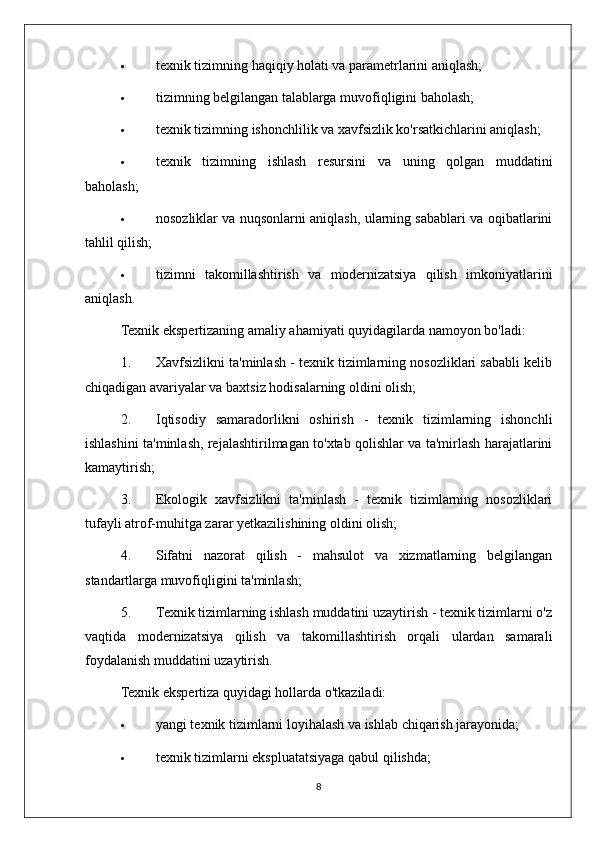  texnik tizimning haqiqiy holati va parametrlarini aniqlash;
 tizimning belgilangan talablarga muvofiqligini baholash;
 texnik tizimning ishonchlilik va xavfsizlik ko'rsatkichlarini aniqlash;
 texnik   tizimning   ishlash   resursini   va   uning   qolgan   muddatini
baholash;
 nosozliklar va nuqsonlarni aniqlash, ularning sabablari va oqibatlarini
tahlil qilish;
 tizimni   takomillashtirish   va   modernizatsiya   qilish   imkoniyatlarini
aniqlash.
Texnik ekspertizaning amaliy ahamiyati quyidagilarda namoyon bo'ladi:
1. Xavfsizlikni ta'minlash - texnik tizimlarning nosozliklari sababli kelib
chiqadigan avariyalar va baxtsiz hodisalarning oldini olish;
2. Iqtisodiy   samaradorlikni   oshirish   -   texnik   tizimlarning   ishonchli
ishlashini ta'minlash, rejalashtirilmagan to'xtab qolishlar va ta'mirlash harajatlarini
kamaytirish;
3. Ekologik   xavfsizlikni   ta'minlash   -   texnik   tizimlarning   nosozliklari
tufayli atrof-muhitga zarar yetkazilishining oldini olish;
4. Sifatni   nazorat   qilish   -   mahsulot   va   xizmatlarning   belgilangan
standartlarga muvofiqligini ta'minlash;
5. Texnik tizimlarning ishlash muddatini uzaytirish - texnik tizimlarni o'z
vaqtida   modernizatsiya   qilish   va   takomillashtirish   orqali   ulardan   samarali
foydalanish muddatini uzaytirish.
Texnik ekspertiza quyidagi hollarda o'tkaziladi:
 yangi texnik tizimlarni loyihalash va ishlab chiqarish jarayonida;
 texnik tizimlarni ekspluatatsiyaga qabul qilishda;
8 