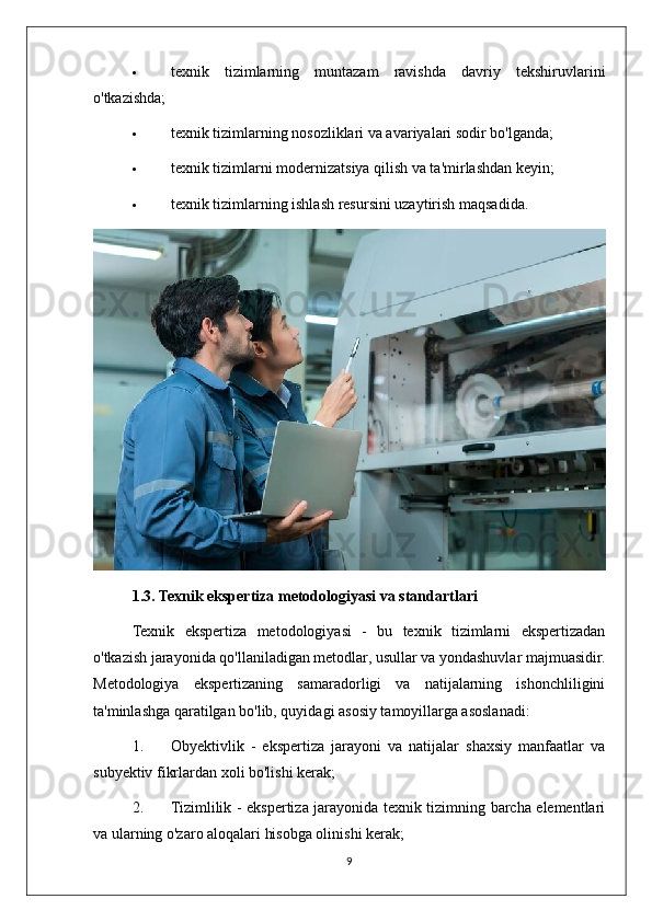  texnik   tizimlarning   muntazam   ravishda   davriy   tekshiruvlarini
o'tkazishda;
 texnik tizimlarning nosozliklari va avariyalari sodir bo'lganda;
 texnik tizimlarni modernizatsiya qilish va ta'mirlashdan keyin;
 texnik tizimlarning ishlash resursini uzaytirish maqsadida.
1.3. Texnik ekspertiza metodologiyasi va standartlari
Texnik   ekspertiza   metodologiyasi   -   bu   texnik   tizimlarni   ekspertizadan
o'tkazish jarayonida qo'llaniladigan metodlar, usullar va yondashuvlar majmuasidir.
Metodologiya   ekspertizaning   samaradorligi   va   natijalarning   ishonchliligini
ta'minlashga qaratilgan bo'lib, quyidagi asosiy tamoyillarga asoslanadi:
1. Obyektivlik   -   ekspertiza   jarayoni   va   natijalar   shaxsiy   manfaatlar   va
subyektiv fikrlardan xoli bo'lishi kerak;
2. Tizimlilik - ekspertiza jarayonida texnik tizimning barcha elementlari
va ularning o'zaro aloqalari hisobga olinishi kerak;
9 
