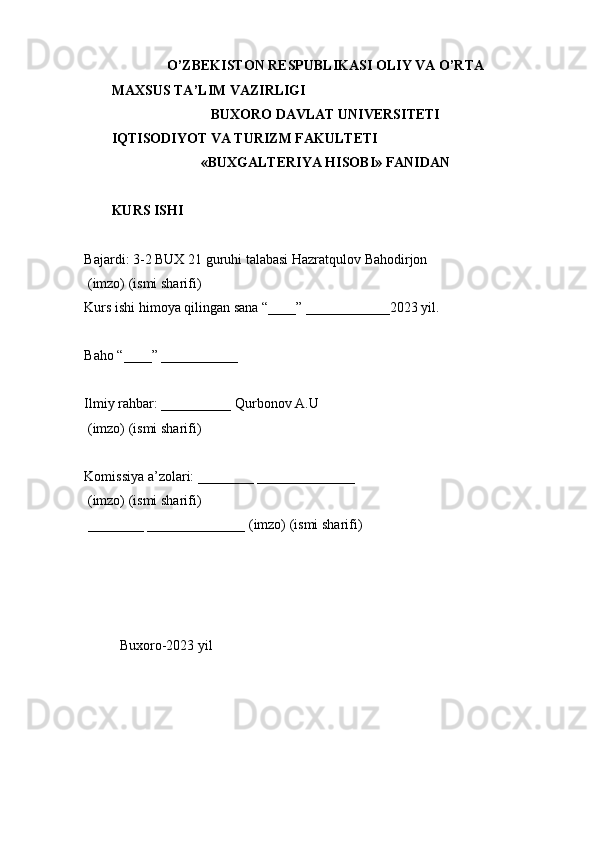 O’ZBEKISTON RESPUBLIKASI OLIY VA O’RTA 
MAXSUS TA’LIM VAZIRLIGI 
BUXORO DAVLAT UNIVERSITETI 
IQTISODIYOT VA TURIZM FAKULTETI 
«BUXGALTERIYA HISOBI» FANIDAN 
 
KURS ISHI 
Bajardi: 3-2 BUX 21 guruhi talabasi Hazratqulov Bahodirjon 
 (imzo) (ismi sharifi) 
Kurs ishi himoya qilingan sana “____” ____________2023 yil. 
 
Baho “____” ___________ 
 
Ilmiy rahbar: __________ Qurbonov A.U 
 (imzo) (ismi sharifi) 
 
Komissiya a’zolari: ________ ______________ 
 (imzo) (ismi sharifi) 
 ________ ______________ (imzo) (ismi sharifi) 
 
 
 
 
Buxoro-2023 yil 
  