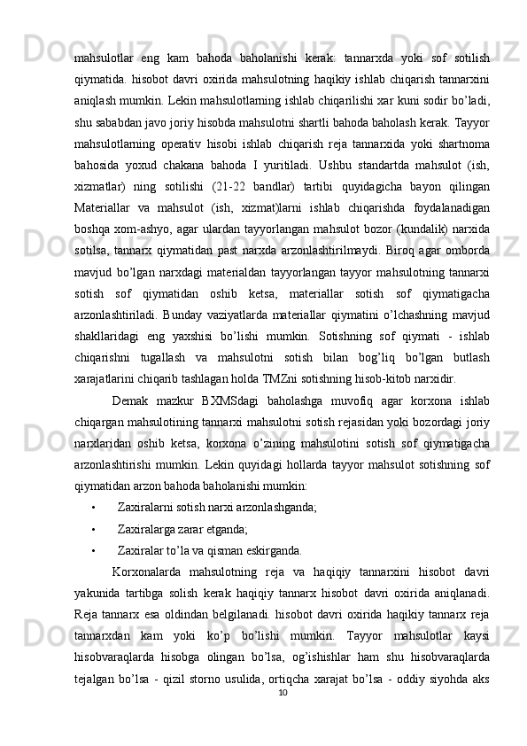 mahsulotlar   eng   kam   bahoda   baholanishi   kerak:   tannarxda   yoki   sof   sotilish
qiymatida.  hisobot  davri   oxirida  mahsulotning   haqikiy  ishlab  chiqarish  tannarxini
aniqlash mumkin. Lekin mahsulotlarning ishlab chiqarilishi xar kuni sodir bo’ladi,
shu sababdan javo joriy hisobda mahsulotni shartli bahoda baholash kerak. Tayyor
mahsulotlarning   operativ   hisobi   ishlab   chiqarish   reja   tannarxida   yoki   shartnoma
bahosida   yoxud   chakana   bahoda   I   yuritiladi.   Ushbu   standartda   mahsulot   (ish,
xizmatlar)   ning   sotilishi   (21-22   bandlar)   tartibi   quyidagicha   bayon   qilingan
Materiallar   va   mahsulot   (ish,   xizmat)larni   ishlab   chiqarishda   foydalanadigan
boshqa   xom-ashyo,   agar   ulardan   tayyorlangan   mahsulot   bozor   (kundalik)   narxida
sotilsa,   tannarx   qiymatidan   past   narxda   arzonlashtirilmaydi.   Biroq   agar   omborda
mavjud   bo’lgan   narxdagi   materialdan   tayyorlangan   tayyor   mahsulotning   tannarxi
sotish   sof   qiymatidan   oshib   ketsa,   materiallar   sotish   sof   qiymatigacha
arzonlashtiriladi.   Bunday   vaziyatlarda   materiallar   qiymatini   o’lchashning   mavjud
shakllaridagi   eng   yaxshisi   bo’lishi   mumkin.   Sotishning   sof   qiymati   -   ishlab
chiqarishni   tugallash   va   mahsulotni   sotish   bilan   bog’liq   bo’lgan   butlash
xarajatlarini chiqarib tashlagan holda TMZni sotishning hisob-kitob narxidir. 
Demak   mazkur   BXMSdagi   baholashga   muvofiq   agar   korxona   ishlab
chiqargan mahsulotining tannarxi mahsulotni sotish rejasidan yoki bozordagi joriy
narxlaridan   oshib   ketsa,   korxona   o’zining   mahsulotini   sotish   sof   qiymatigacha
arzonlashtirishi   mumkin.   Lekin   quyidagi   hollarda   tayyor   mahsulot   sotishning   sof
qiymatidan arzon bahoda baholanishi mumkin: 
• Zaxiralarni sotish narxi arzonlashganda;  
• Zaxiralarga zarar etganda; 
• Zaxiralar to’la va qisman eskirganda. 
Korxonalarda   mahsulotning   reja   va   haqiqiy   tannarxini   hisobot   davri
yakunida   tartibga   solish   kerak   haqiqiy   tannarx   hisobot   davri   oxirida   aniqlanadi.
Reja   tannarx   esa   oldindan   belgilanadi.   hisobot   davri   oxirida   haqikiy   tannarx   reja
tannarxdan   kam   yoki   ko’p   bo’lishi   mumkin.   Tayyor   mahsulotlar   kaysi
hisobvaraqlarda   hisobga   olingan   bo’lsa,   og’ishishlar   ham   shu   hisobvaraqlarda
tejalgan   bo’lsa   -   qizil   storno   usulida,   ortiqcha   xarajat   bo’lsa   -   oddiy   siyohda   aks
10  
  