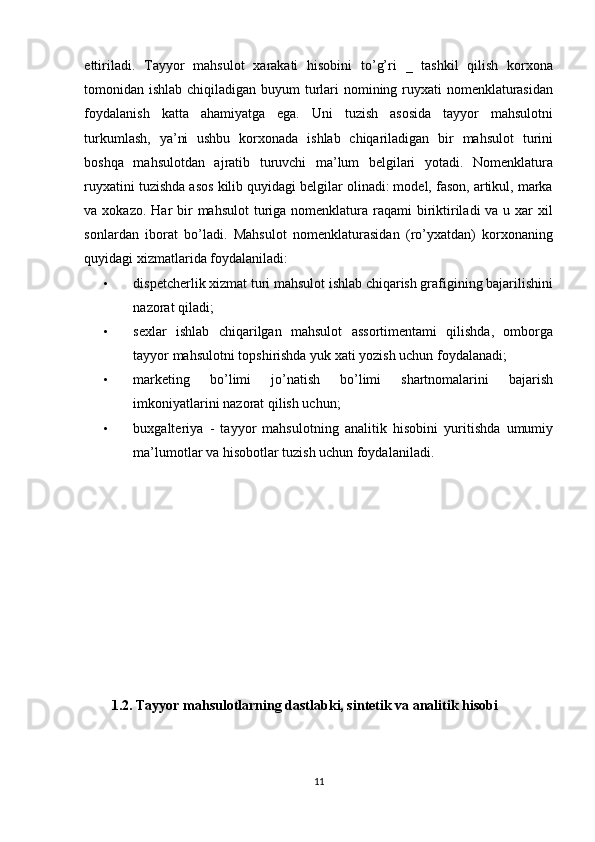 ettiriladi.   Tayyor   mahsulot   xarakati   hisobini   to’g’ri   _   tashkil   qilish   korxona
tomonidan ishlab chiqiladigan buyum  turlari  nomining ruyxati nomenklaturasidan
foydalanish   katta   ahamiyatga   ega.   Uni   tuzish   asosida   tayyor   mahsulotni
turkumlash,   ya’ni   ushbu   korxonada   ishlab   chiqariladigan   bir   mahsulot   turini
boshqa   mahsulotdan   ajratib   turuvchi   ma’lum   belgilari   yotadi.   Nomenklatura
ruyxatini tuzishda asos kilib quyidagi belgilar olinadi: model, fason, artikul, marka
va xokazo. Har  bir  mahsulot  turiga  nomenklatura raqami  biriktiriladi  va u xar  xil
sonlardan   iborat   bo’ladi.   Mahsulot   nomenklaturasidan   (ro’yxatdan)   korxonaning
quyidagi xizmatlarida foydalaniladi: 
• dispetcherlik xizmat turi mahsulot ishlab chiqarish grafigining bajarilishini
nazorat qiladi; 
• sexlar   ishlab   chiqarilgan   mahsulot   assortimentami   qilishda,   omborga
tayyor mahsulotni topshirishda yuk xati yozish uchun foydalanadi; 
• marketing   bo’limi   jo’natish   bo’limi   shartnomalarini   bajarish
imkoniyatlarini nazorat qilish uchun; 
• buxgalteriya   -   tayyor   mahsulotning   analitik   hisobini   yuritishda   umumiy
ma’lumotlar va hisobotlar tuzish uchun foydalaniladi. 
 
 
 
  
 
 
1.2. Tayyor mahsulotlarning dastlabki, sintetik va analitik hisobi 
 
11  
  