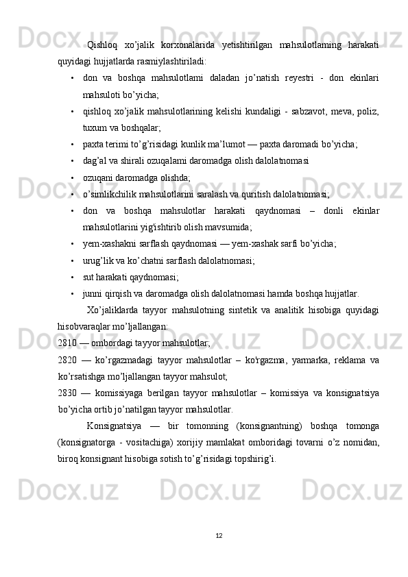 Qishloq   xo’jalik   korxonalarida   yetishtirilgan   mahsulotlaming   harakati
quyidagi hujjatlarda rasmiylashtiriladi: 
• don   va   boshqa   mahsulotlami   daladan   jo’natish   reyestri   -   don   ekinlari
mahsuloti bo’yicha; 
• qishloq   xo’jalik   mahsulotlarining  kelishi   kundaligi   -   sabzavot,   meva,   poliz,
tuxum va boshqalar; 
• paxta terimi to’g’risidagi kunlik ma’lumot — paxta daromadi bo’yicha; 
• dag’al va shirali ozuqalami daromadga olish dalolatnomasi 
• ozuqani daromadga olishda; 
• o’simlikchilik mahsulotlarini saralash va quritish dalolatnomasi; 
• don   va   boshqa   mahsulotlar   harakati   qaydnomasi   –   donli   ekinlar
mahsulotlarini yig'ishtirib olish mavsumida; 
• yem-xashakni sarflash qaydnomasi — yem-xashak sarfi bo’yicha; 
• urug’lik va ko’chatni sarflash dalolatnomasi; 
• sut harakati qaydnomasi; 
• junni qirqish va daromadga olish dalolatnomasi hamda boshqa hujjatlar. 
Xo’jaliklarda   tayyor   mahsulotning   sintetik   va   analitik   hisobiga   quyidagi
hisobvaraqlar mo’ljallangan: 
2810 — ombordagi tayyor mahsulotlar; 
2820   —   ko’rgazmadagi   tayyor   mahsulotlar   –   ko'rgazma,   yarmarka,   reklama   va
ko’rsatishga mo’ljallangan tayyor mahsulot; 
2830   —   komissiyaga   berilgan   tayyor   mahsulotlar   –   komissiya   va   konsignatsiya
bo’yicha ortib jo’natilgan tayyor mahsulotlar. 
Konsignatsiya   —   bir   tomonning   (konsignantning)   boshqa   tomonga
(konsignatorga   -   vositachiga)   xorijiy   mamlakat   omboridagi   tovarni   o’z   nomidan,
biroq konsignant hisobiga sotish to’g’risidagi topshirig’i. 
 
12  
  