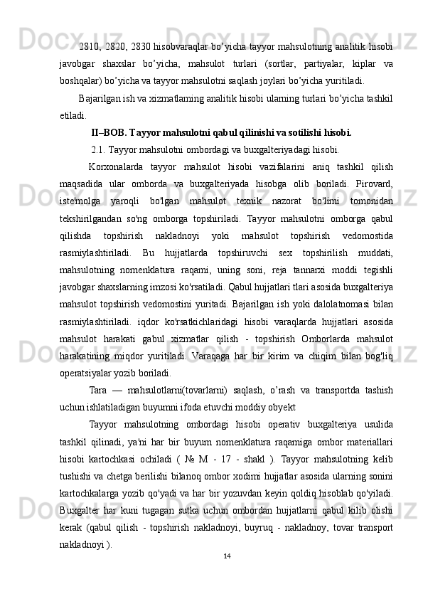 2810, 2820, 2830 hisobvaraqlar bo’yicha tayyor mahsulotning analitik hisobi
javobgar   shaxslar   bo’yicha,   mahsulot   turlari   (sortlar,   partiyalar,   kiplar   va
boshqalar) bo’yicha va tayyor mahsulotni saqlash joylari bo’yicha yuritiladi. 
Bajarilgan ish va xizmatlaming analitik hisobi ularning turlari bo’yicha tashkil
etiladi. 
II–BOB. Tayyor mahsulotni qabul qilinishi va sotilishi hisobi. 
2.1. Tayyor mahsulotni ombordagi va buxgalteriyadagi hisobi.  
Korxonalarda   tayyor   mahsulot   hisobi   vazifalarini   aniq   tashkil   qilish
maqsadida   ular   omborda   va   buxgalteriyada   hisobga   olib   boriladi.   Pirovard,
iste'molga   yaroqli   bo'lgan   mahsulot   texnik   nazorat   bo'limi   tomonidan
tekshirilgandan   so'ng   omborga   topshiriladi.   Tayyor   mahsulotni   omborga   qabul
qilishda   topshirish   nakladnoyi   yoki   mahsulot   topshirish   vedomostida
rasmiylashtiriladi.   Bu   hujjatlarda   topshiruvchi   sex   topshirilish   muddati,
mahsulotning   nomenklatura   raqami,   uning   soni,   reja   tannarxi   moddi   tegishli
javobgar shaxslarning imzosi ko'rsatiladi. Qabul hujjatlari tlari asosida buxgalteriya
mahsulot  topshirish   vedomostini   yuritadi.  Bajarilgan   ish  yoki   dalolatnomasi   bilan
rasmiylashtiriladi.   iqdor   ko'rsatkichlaridagi   hisobi   varaqlarda   hujjatlari   asosida
mahsulot   harakati   gabul   xizmatlar   qilish   -   topshirish   Omborlarda   mahsulot
harakatining   miqdor   yuritiladi.   Varaqaga   har   bir   kirim   va   chiqim   bilan   bog'liq
operatsiyalar yozib boriladi. 
Tara   —   mahsulotlarni(tovarlarni)   saqlash,   o’rash   va   transportda   tashish
uchun ishlatiladigan buyumni ifoda etuvchi moddiy obyekt 
Tayyor   mahsulotning   ombordagi   hisobi   operativ   buxgalteriya   usulida
tashkil   qilinadi,   ya'ni   har   bir   buyum   nomenklatura   raqamiga   ombor   materiallari
hisobi   kartochkasi   ochiladi   (   №   M   -   17   -   shakl   ).   Tayyor   mahsulotning   kelib
tushishi va chetga berilishi bilanoq ombor xodimi hujjatlar asosida ularning sonini
kartochkalarga yozib qo'yadi va har bir yozuvdan keyin qoldiq hisoblab qo'yiladi.
Buxgalter   har   kuni   tugagan   sutka   uchun   ombordan   hujjatlarni   qabul   kilib   olishi
kerak   (qabul   qilish   -   topshirish   nakladnoyi,   buyruq   -   nakladnoy,   tovar   transport
nakladnoyi ). 
14  
  