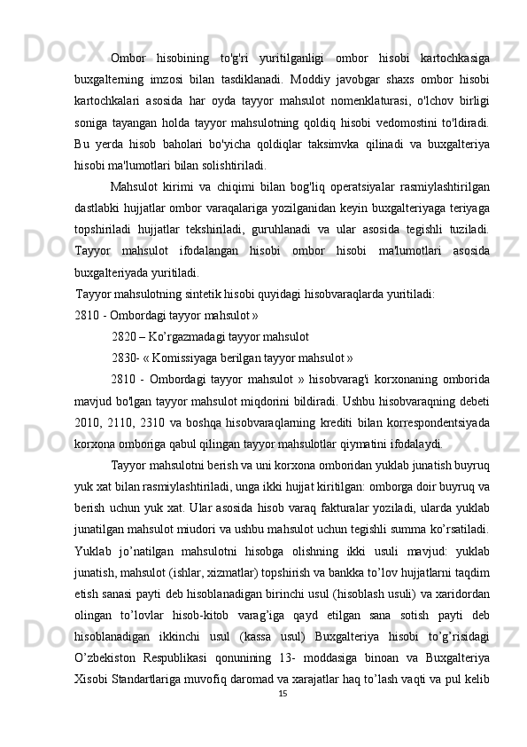 Ombor   hisobining   to'g'ri   yuritilganligi   ombor   hisobi   kartochkasiga
buxgalterning   imzosi   bilan   tasdiklanadi.   Moddiy   javobgar   shaxs   ombor   hisobi
kartochkalari   asosida   har   oyda   tayyor   mahsulot   nomenklaturasi,   o'lchov   birligi
soniga   tayangan   holda   tayyor   mahsulotning   qoldiq   hisobi   vedomostini   to'ldiradi.
Bu   yerda   hisob   baholari   bo'yicha   qoldiqlar   taksimvka   qilinadi   va   buxgalteriya
hisobi ma'lumotlari bilan solishtiriladi. 
Mahsulot   kirimi   va   chiqimi   bilan   bog'liq   operatsiyalar   rasmiylashtirilgan
dastlabki  hujjatlar  ombor  varaqalariga yozilganidan  keyin buxgalteriyaga  teriyaga
topshiriladi   hujjatlar   tekshiriladi,   guruhlanadi   va   ular   asosida   tegishli   tuziladi.
Tayyor   mahsulot   ifodalangan   hisobi   ombor   hisobi   ma'lumotlari   asosida
buxgalteriyada yuritiladi. 
Tayyor mahsulotning sintetik hisobi quyidagi hisobvaraqlarda yuritiladi: 
2810 - Ombordagi tayyor mahsulot » 
2820 – Ko’rgazmadagi tayyor mahsulot 
2830- « Komissiyaga berilgan tayyor mahsulot » 
2810   -   Ombordagi   tayyor   mahsulot   »   hisobvarag'i   korxonaning   omborida
mavjud bo'lgan tayyor mahsulot miqdorini bildiradi. Ushbu hisobvaraqning debeti
2010,   2110,   2310   va   boshqa   hisobvaraqlarning   krediti   bilan   korrespondentsiyada
korxona omboriga qabul qilingan tayyor mahsulotlar qiymatini ifodalaydi. 
Tayyor mahsulotni berish va uni korxona omboridan yuklab junatish buyruq
yuk xat bilan rasmiylashtiriladi, unga ikki hujjat kiritilgan: omborga doir buyruq va
berish   uchun   yuk   xat.  Ular   asosida   hisob   varaq   fakturalar   yoziladi,   ularda   yuklab
junatilgan mahsulot miudori va ushbu mahsulot uchun tegishli summa ko’rsatiladi.
Yuklab   jo’natilgan   mahsulotni   hisobga   olishning   ikki   usuli   mavjud:   yuklab
junatish, mahsulot (ishlar, xizmatlar) topshirish va bankka to’lov hujjatlarni taqdim
etish sanasi  payti deb hisoblanadigan birinchi usul (hisoblash usuli) va xaridordan
olingan   to’lovlar   hisob-kitob   varag’iga   qayd   etilgan   sana   sotish   payti   deb
hisoblanadigan   ikkinchi   usul   (kassa   usul)   Buxgalteriya   hisobi   to’g’risidagi
O’zbekiston   Respublikasi   qonunining   13-   moddasiga   binoan   va   Buxgalteriya
Xisobi Standartlariga muvofiq daromad va xarajatlar haq to’lash vaqti va pul kelib
15  
  