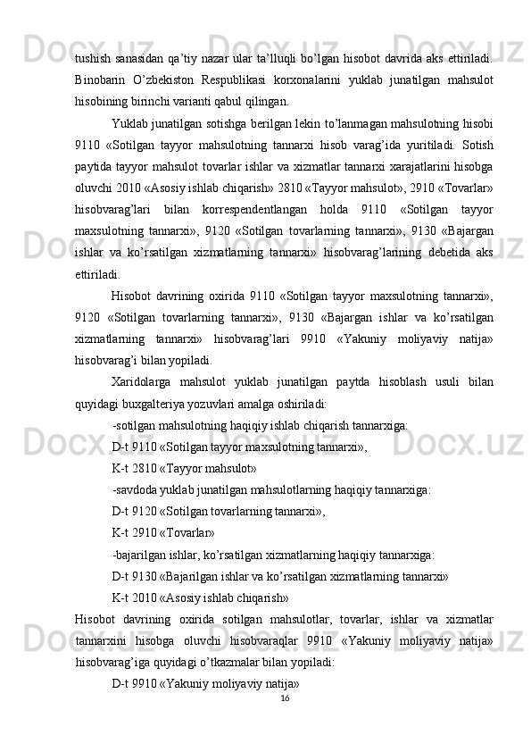 tushish   sanasidan  qa’tiy  nazar   ular  ta’lluqli   bo’lgan  hisobot   davrida   aks  ettiriladi.
Binobarin   O’zbekiston   Respublikasi   korxonalarini   yuklab   junatilgan   mahsulot
hisobining birinchi varianti qabul qilingan. 
Yuklab junatilgan sotishga berilgan lekin to’lanmagan mahsulotning hisobi
9110   «Sotilgan   tayyor   mahsulotning   tannarxi   hisob   varag’ida   yuritiladi.   Sotish
paytida tayyor mahsulot tovarlar ishlar va xizmatlar tannarxi xarajatlarini hisobga
oluvchi 2010 «Asosiy ishlab chiqarish» 2810 «Tayyor mahsulot», 2910 «Tovarlar»
hisobvarag’lari   bilan   korrespendentlangan   holda   9110   «Sotilgan   tayyor
maxsulotning   tannarxi»,   9120   «Sotilgan   tovarlarning   tannarxi»,   9130   «Bajargan
ishlar   va   ko’rsatilgan   xizmatlarning   tannarxi»   hisobvarag’larining   debetida   aks
ettiriladi. 
Hisobot   davrining   oxirida   9110   «Sotilgan   tayyor   maxsulotning   tannarxi»,
9120   «Sotilgan   tovarlarning   tannarxi»,   9130   «Bajargan   ishlar   va   ko’rsatilgan
xizmatlarning   tannarxi»   hisobvarag’lari   9910   «Yakuniy   moliyaviy   natija»
hisobvarag’i bilan yopiladi. 
Xaridolarga   mahsulot   yuklab   junatilgan   paytda   hisoblash   usuli   bilan
quyidagi buxgalteriya yozuvlari amalga oshiriladi: 
-sotilgan mahsulotning haqiqiy ishlab chiqarish tannarxiga: 
D-t 9110 «Sotilgan tayyor maxsulotning tannarxi», 
K-t 2810 «Tayyor mahsulot» 
-savdoda yuklab junatilgan mahsulotlarning haqiqiy tannarxiga: 
D-t 9120 «Sotilgan tovarlarning tannarxi», 
K-t 2910 «Tovarlar» 
-bajarilgan ishlar, ko’rsatilgan xizmatlarning haqiqiy tannarxiga: 
D-t 9130 «Bajarilgan ishlar va ko’rsatilgan xizmatlarning tannarxi» 
K-t 2010 «Asosiy ishlab chiqarish» 
Hisobot   davrining   oxirida   sotilgan   mahsulotlar,   tovarlar,   ishlar   va   xizmatlar
tannarxini   hisobga   oluvchi   hisobvaraqlar   9910   «Yakuniy   moliyaviy   natija»
hisobvarag’iga quyidagi o’tkazmalar bilan yopiladi: 
D-t 9910 «Yakuniy moliyaviy natija» 
16  
  