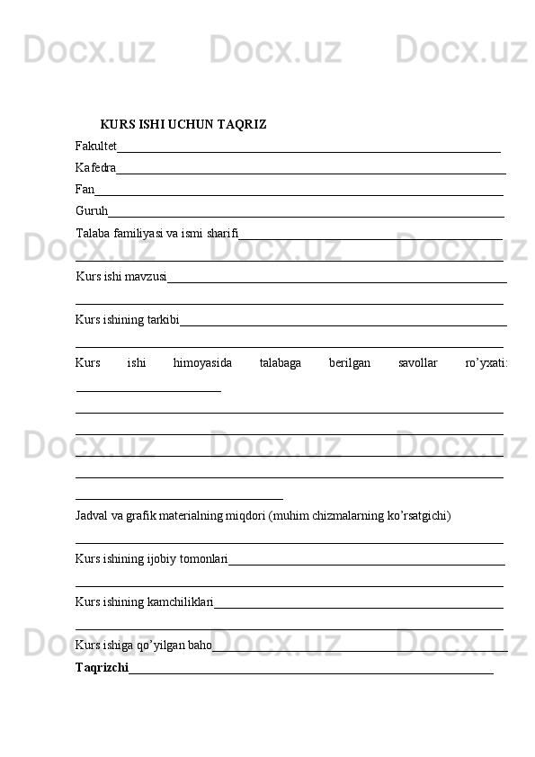 KURS ISHI UCHUN TAQRIZ 
Fakultet_____________________________________________________________
Kafedra______________________________________________________________
Fan_________________________________________________________________
Guruh_______________________________________________________________ 
Talaba familiyasi va ismi sharifi__________________________________________ 
____________________________________________________________________
Kurs ishi mavzusi______________________________________________________
____________________________________________________________________ 
Kurs ishining tarkibi____________________________________________________
____________________________________________________________________ 
Kurs   ishi   himoyasida   talabaga   berilgan   savollar   ro’yxati:
_______________________ 
____________________________________________________________________
____________________________________________________________________
____________________________________________________________________
____________________________________________________________________
_________________________________ 
Jadval va grafik materialning miqdori (muhim chizmalarning ko’rsatgichi) 
____________________________________________________________________ 
Kurs ishining ijobiy tomonlari____________________________________________ 
____________________________________________________________________ 
Kurs ishining kamchiliklari______________________________________________ 
____________________________________________________________________ 
Kurs ishiga qo’yilgan baho_______________________________________________
Taqrizchi__________________________________________________________ 