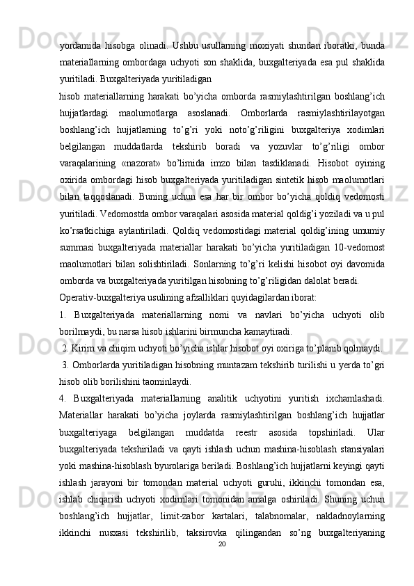 yordamida   hisobga   olinadi.   Ushbu   usullarning   moxiyati   shundan   iboratki,   bunda
materiallarning   ombordaga   uchyoti   son   shaklida,   buxgalteriyada   esa   pul   shaklida
yuritiladi. Buxgalteriyada yuritiladigan
hisob   materiallarning   harakati   bo’yicha   omborda   rasmiylashtirilgan   boshlang’ich
hujjatlardagi   maolumotlarga   asoslanadi.   Omborlarda   rasmiylashtirilayotgan
boshlang’ich   hujjatlarning   to’g’ri   yoki   noto’g’riligini   buxgalteriya   xodimlari
belgilangan   muddatlarda   tekshirib   boradi   va   yozuvlar   to’g’riligi   ombor
varaqalarining   «nazorat»   bo’limida   imzo   bilan   tasdiklanadi.   Hisobot   oyining
oxirida   ombordagi   hisob   buxgalteriyada  yuritiladigan  sintetik   hisob   maolumotlari
bilan   taqqoslanadi.   Buning   uchun   esa   har   bir   ombor   bo’yicha   qoldiq   vedomosti
yuritiladi. Vedomostda ombor varaqalari asosida material qoldig’i yoziladi va u pul
ko’rsatkichiga   aylantiriladi.   Qoldiq   vedomostidagi   material   qoldig’ining   umumiy
summasi   buxgalteriyada   materiallar   harakati   bo’yicha   yuritiladigan   10-vedomost
maolumotlari   bilan   solishtiriladi.   Sonlarning   to’g’ri   kelishi   hisobot   oyi   davomida
omborda va buxgalteriyada yuritilgan hisobning to’g’riligidan dalolat beradi.
Operativ-buxgalteriya usulining afzalliklari quyidagilardan iborat: 
1.   Buxgalteriyada   materiallarning   nomi   va   navlari   bo’yicha   uchyoti   olib
borilmaydi, bu narsa hisob ishlarini birmuncha kamaytiradi.
 2. Kirim va chiqim uchyoti bo’yicha ishlar hisobot oyi oxiriga to’planib qolmaydi.
  3. Omborlarda yuritiladigan hisobning muntazam tekshirib turilishi u yerda to’gri
hisob olib borilishini taominlaydi. 
4.   Buxgalteriyada   materiallarning   analitik   uchyotini   yuritish   ixchamlashadi.
Materiallar   harakati   bo’yicha   joylarda   rasmiylashtirilgan   boshlang’ich   hujjatlar
buxgalteriyaga   belgilangan   muddatda   reestr   asosida   topshiriladi.   Ular
buxgalteriyada   tekshiriladi   va   qayti   ishlash   uchun   mashina-hisoblash   stansiyalari
yoki mashina-hisoblash byurolariga beriladi. Boshlang’ich hujjatlarni keyingi qayti
ishlash   jarayoni   bir   tomondan   material   uchyoti   guruhi,   ikkinchi   tomondan   esa,
ishlab   chiqarish   uchyoti   xodimlari   tomonidan   amalga   oshiriladi.   Shuning   uchun
boshlang’ich   hujjatlar,   limit-zabor   kartalari,   talabnomalar,   nakladnoylarning
ikkinchi   nusxasi   tekshirilib,   taksirovka   qilingandan   so’ng   buxgalteriyaning
20  
  