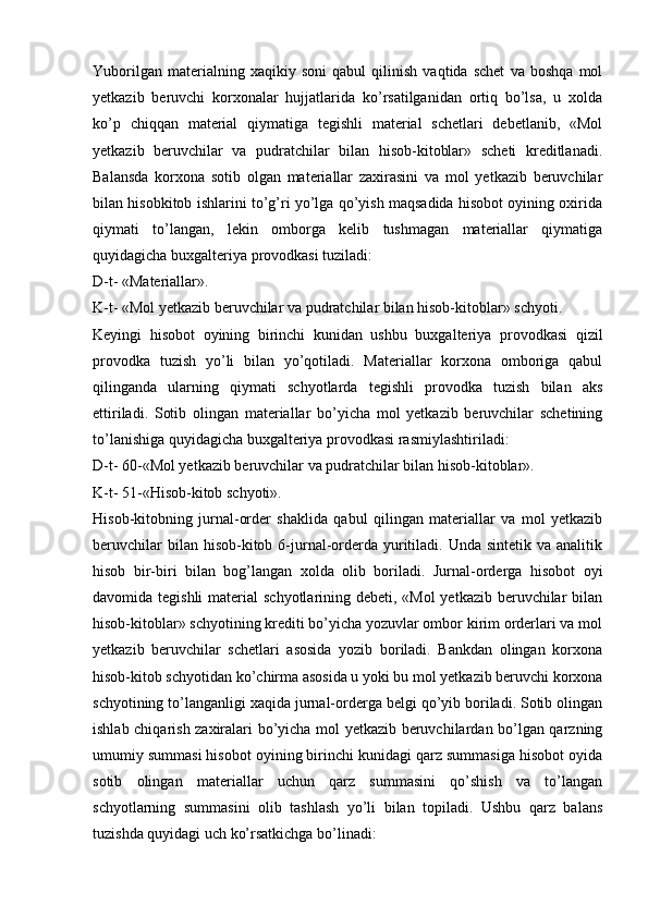 Yuborilgan   materialning   xaqikiy   soni   qabul   qilinish   vaqtida   schet   va   boshqa   mol
yetkazib   beruvchi   korxonalar   hujjatlarida   ko’rsatilganidan   ortiq   bo’lsa,   u   xolda
ko’p   chiqqan   material   qiymatiga   tegishli   material   schetlari   debetlanib,   «Mol
yetkazib   beruvchilar   va   pudratchilar   bilan   hisob-kitoblar»   scheti   kreditlanadi.
Balansda   korxona   sotib   olgan   materiallar   zaxirasini   va   mol   yetkazib   beruvchilar
bilan hisobkitob ishlarini to’g’ri yo’lga qo’yish maqsadida hisobot oyining oxirida
qiymati   to’langan,   lekin   omborga   kelib   tushmagan   materiallar   qiymatiga
quyidagicha buxgalteriya provodkasi tuziladi:
D-t- «Materiallar».
K-t- «Mol yetkazib beruvchilar va pudratchilar bilan hisob-kitoblar» schyoti.
Keyingi   hisobot   oyining   birinchi   kunidan   ushbu   buxgalteriya   provodkasi   qizil
provodka   tuzish   yo’li   bilan   yo’qotiladi.   Materiallar   korxona   omboriga   qabul
qilinganda   ularning   qiymati   schyotlarda   tegishli   provodka   tuzish   bilan   aks
ettiriladi.   Sotib   olingan   materiallar   bo’yicha   mol   yetkazib   beruvchilar   schetining
to’lanishiga quyidagicha buxgalteriya provodkasi rasmiylashtiriladi:
D-t- 60-«Mol yetkazib beruvchilar va pudratchilar bilan hisob-kitoblar». 
K-t- 51-«Hisob-kitob schyoti».
Hisob-kitobning   jurnal-order   shaklida   qabul   qilingan   materiallar   va   mol   yetkazib
beruvchilar   bilan hisob-kitob  6-jurnal-orderda yuritiladi. Unda  sintetik  va analitik
hisob   bir-biri   bilan   bog’langan   xolda   olib   boriladi.   Jurnal-orderga   hisobot   oyi
davomida tegishli  material  schyotlarining debeti, «Mol  yetkazib beruvchilar  bilan
hisob-kitoblar» schyotining krediti bo’yicha yozuvlar ombor kirim orderlari va mol
yetkazib   beruvchilar   schetlari   asosida   yozib   boriladi.   Bankdan   olingan   korxona
hisob-kitob schyotidan ko’chirma asosida u yoki bu mol yetkazib beruvchi korxona
schyotining to’langanligi xaqida jurnal-orderga belgi qo’yib boriladi. Sotib olingan
ishlab chiqarish zaxiralari bo’yicha mol yetkazib beruvchilardan bo’lgan qarzning
umumiy summasi hisobot oyining birinchi kunidagi qarz summasiga hisobot oyida
sotib   olingan   materiallar   uchun   qarz   summasini   qo’shish   va   to’langan
schyotlarning   summasini   olib   tashlash   yo’li   bilan   topiladi.   Ushbu   qarz   balans
tuzishda quyidagi uch ko’rsatkichga bo’linadi: 