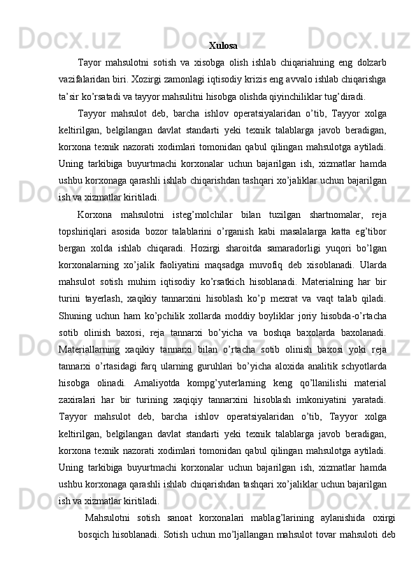 Xulosa
Tayor   mahsulotni   sotish   va   xisobga   olish   ishlab   chiqariahning   eng   dolzarb
vazifalaridan biri. Xozirgi zamonlagi iqtisodiy krizis eng avvalo ishlab chiqarishga
ta’sir ko’rsatadi va tayyor mahsulitni hisobga olishda qiyinchiliklar tug’diradi. 
Tayyor   mahsulot   deb,   barcha   ishlov   operatsiyalaridan   o’tib,   Tayyor   xolga
keltirilgan,   belgilangan   davlat   standarti   yeki   texnik   talablarga   javob   beradigan,
korxona   texnik   nazorati   xodimlari   tomonidan   qabul   qilingan   mahsulotga   aytiladi.
Uning   tarkibiga   buyurtmachi   korxonalar   uchun   bajarilgan   ish,   xizmatlar   hamda
ushbu korxonaga qarashli ishlab chiqarishdan tashqari xo’jaliklar uchun bajarilgan
ish va xizmatlar kiritiladi. 
Korxona   mahsulotni   isteg’molchilar   bilan   tuzilgan   shartnomalar,   reja
topshiriqlari   asosida   bozor   talablarini   o’rganish   kabi   masalalarga   katta   eg’tibor
bergan   xolda   ishlab   chiqaradi.   Hozirgi   sharoitda   samaradorligi   yuqori   bo’lgan
korxonalarning   xo’jalik   faoliyatini   maqsadga   muvofiq   deb   xisoblanadi.   Ularda
mahsulot   sotish   muhim   iqtisodiy   ko’rsatkich   hisoblanadi.   Materialning   har   bir
turini   tayerlash,   xaqikiy   tannarxini   hisoblash   ko’p   mexrat   va   vaqt   talab   qiladi.
Shuning   uchun   ham   ko’pchilik   xollarda   moddiy   boyliklar   joriy   hisobda-o’rtacha
sotib   olinish   baxosi,   reja   tannarxi   bo’yicha   va   boshqa   baxolarda   baxolanadi.
Materiallarning   xaqikiy   tannarxi   bilan   o’rtacha   sotib   olinish   baxosi   yoki   reja
tannarxi   o’rtasidagi   farq   ularning   guruhlari   bo’yicha   aloxida   analitik   schyotlarda
hisobga   olinadi.   Amaliyotda   kompg’yuterlarning   keng   qo’llanilishi   material
zaxiralari   har   bir   turining   xaqiqiy   tannarxini   hisoblash   imkoniyatini   yaratadi.
Tayyor   mahsulot   deb,   barcha   ishlov   operatsiyalaridan   o’tib,   Tayyor   xolga
keltirilgan,   belgilangan   davlat   standarti   yeki   texnik   talablarga   javob   beradigan,
korxona   texnik   nazorati   xodimlari   tomonidan   qabul   qilingan   mahsulotga   aytiladi.
Uning   tarkibiga   buyurtmachi   korxonalar   uchun   bajarilgan   ish,   xizmatlar   hamda
ushbu korxonaga qarashli ishlab chiqarishdan tashqari xo’jaliklar uchun bajarilgan
ish va xizmatlar kiritiladi. 
  Mahsulotni   sotish   sanoat   korxonalari   mablag’larining   aylanishida   oxirgi
bosqich   hisoblanadi.   Sotish   uchun  mo’ljallangan  mahsulot   tovar   mahsuloti   deb 