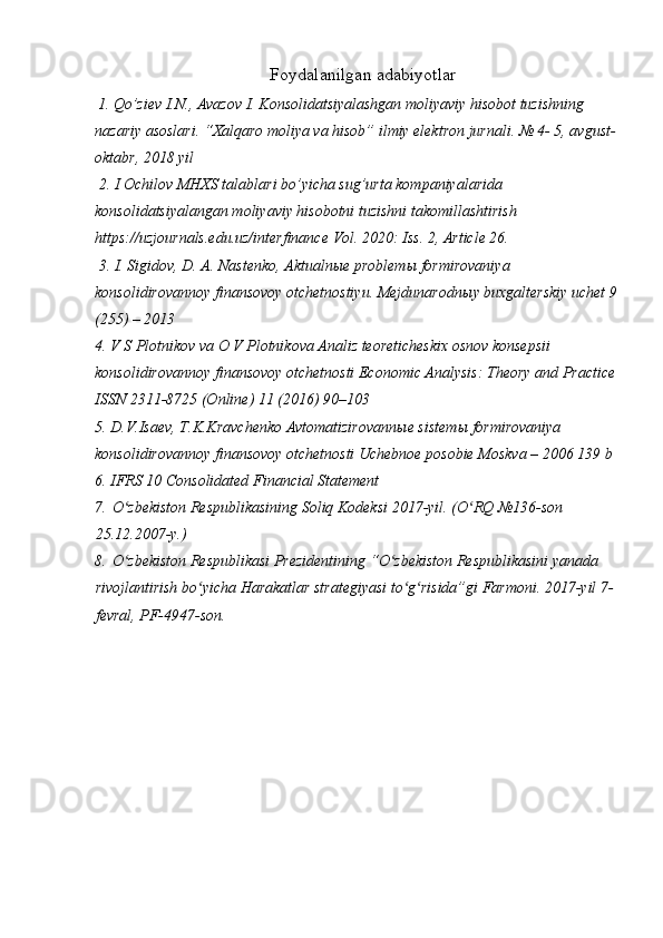 Foydalanilgan adabiyotlar
  1. Qo’ziev I.N., Avazov I. Konsolidatsiyalashgan moliyaviy hisobot tuzishning 
nazariy asoslari. “Xalqaro moliya va hisob” ilmiy elektron jurnali. № 4- 5, avgust-
oktabr, 2018 yil
 2. I Ochilov MHXS talablari bo’yicha sug’urta kompaniyalarida 
konsolidatsiyalangan moliyaviy hisobotni tuzishni takomillashtirish 
https://uzjournals.edu.uz/interfinance Vol. 2020: Iss. 2, Article 26.
 3. I. Sigidov, D. A. Nastenko, Aktualn ы e problem ы  formirovaniya 
konsolidirovannoy finansovoy otchetnostiyu. Mejdunarodn ы y buxgalterskiy uchet 9 
(255) – 2013 
4. V S Plotnikov va O V Plotnikova Analiz teoreticheskix osnov konsepsii 
konsolidirovannoy finansovoy otchetnosti Economic Analysis: Theory and Practice 
ISSN 2311-8725 (Online) 11 (2016) 90–103 
5. D.V.Isaev, T.K.Kravchenko Avtomatizirovann ы e sistem ы  formirovaniya 
konsolidirovannoy finansovoy otchetnosti Uchebnoe posobie Moskva – 2006 139 b
6. IFRS 10 Consolidated Financial Statement 
7.   O zbekiston Respublikasining Soliq Kodeksi 2017-yil. (O RQ №136-son ʻ ʻ
25.12.2007-y.) 
8.   O zbekiston Respublikasi Prezidentining “O zbekiston Respublikasini yanada 
ʻ ʻ
rivojlantirish bo yicha Harakatlar strategiyasi to g risida”gi Farmoni. 2017-yil 7-	
ʻ ʻ ʻ
fevral, PF-4947-son. 
 
  